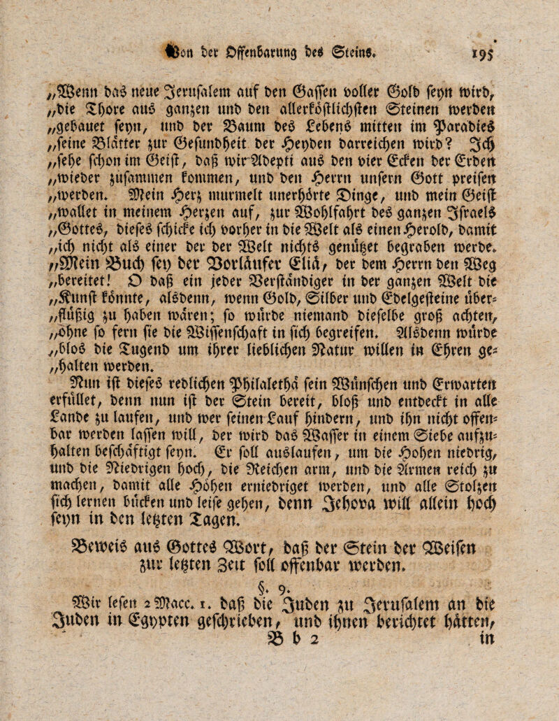 IBött bet öffenBarttttg Be* Steine. 19s „£Öemt Dal neue ^erußtlem auf Den ©affen boller ©olD feptt mtrb, „bie Jßore aus ganzen unD Den atterfoßltcßßett @teinett merDett „geBauet feptt, unb ber 33auttt beö feBenB mitten im 3torat>ie$ „feine SSldtter gur ©efuitbßeit ber Jjpeobett barreidfen mirb? 3$ „feße fd)onim@eift, baß mirülbepti atB Den bier ©den ber©rbett „mieber gufammen fontmen, unD Den iperrn unfern ©ott preifett „merben. ?D?ein Jjperj murmelt unerhörte Singe, uitD mein ©eift „mailet in meinem .fperjett auf, gur SSoßlfaßrt bedgartgen 3fraeB „©otteS, biefeö feßide icß Dorier in DieSSJelt aB einen fperolb, Damit „icß nfeßt aB einer Der Der SSBelt nicßB genü|et Begraben merbe. //ffKetn föud) fei) bet 93otlüufet ©lid^ Der Dem Jperrn Den 5Beg „bereitet! O Daß ein jeber aSerßdnbiger in Der ganzen SfÖelt Die „Äunß Pdnnte, aBDenn, menn ©olD, @ilßer unD ©belgeßeine über* „ßüßig ju BaBett mdren; fo mürbe niemanD biefelße groß ad)ten> „oßne fo fern fte Die fJBiffettfdjaft in fteß begreifen* SIBDemt mürbe „Bfoö Die Jugenb um ißrer lieblidjen Statur mitten in ©ßre«t ge* „ßalten merDett. S'iutt iß Dtefeo rebltcßen ^ßßilafetßd fein 3Bünfcßen unD ©rmartett erfüllet. Denn nun iß Der 0tein Bereit, Bloß unD entbedt in alle £anbe ju laufen, unD mer feinen fauf ßinbertt, unD ißn ttießt offen* Bar merDett laßen miß, Der mirD ba£ SBaffet in einem &ieBe auftu* ßalten beßßdfttgt fepn. ©r fott auSlaufen, um Die Stoßen niebrig, unD Die fiebrigen ßod), Die beiden arm, unb Die Ernten refcf) fät madiett, Damit alle Stoßen erttiebrtget merDett, unb alle 0toften füß lernen Bilden unD leife geben, beim 3ebot>a ttHtt allein ßod) fepn in ben lebten Jagen. 95ett?eB ait6 ®otte$ QBott, baß bei* (Stein bet 3Beifen gut festen Bett fott offenbat toetben. §. 9* lefett 2 üfiacc. 1. baß bie 3ub w gu 3etufalem an bie 3«ben in ©gßpten gefd)tleben, unb ißnen betießret ßütterv 35 b 2 in