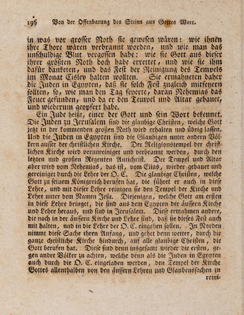 195 föo» ber Offenbarung bes ©fein« ««$ ©o»es 9C8ovt* in wa$ vot gt*offH' fftotff ße gewefm waten: wie iffnfn iC)t*e Xffove wdven verbrannt worben, ttnb wie man baS unfcffulbige Q51ut vergaffen habe: wie fte ©oft aus biefer tffrer größten Sftotff bod) habe errettet , unb wie fte tffrn baft'tr banfeten, unb ba» $*eff ber Reinigung be6 Xemvelo im SO?onat ©i6lev halten wollten. @ie ermabneten baffer bie 3»ben in <£gt)pren, baß fte feld) Seft jugleicff mitfepern fällten, fo, wie man ben Xag feierte, baran S^effemtaO ba$ $euer gefunben, unb ba er ben Xempel unb Elitär gebattet, unb wieberum geopfert ffabe. €itt 3nbe ffetßt, einer ber ©ott unb fein 2Bort bekennet. Sie 3uben 51t 3entfalem fmt> bte gläubige Cffriflett, weldje ©ott je|t in bet fommenben großen 9?otff trieb erffalten unb übrig (aßen. Hub bie 3ttben tn (£*gt)pten ftnb bie ©laubigen unter attbern Sßob fern außer ber cffrifflicffett ^treffe. Ser SKeligiotBtempel ber cffriß- lirf>en $irdje wirb verunreiniget unb verbrannt werben, burcff ben lebten unb großen Stegenten Slnticffriß. Ser Stempel unb llltar ©ber wirb vom StefjemiatJ,' ba$ iß, vom 0iab, wieber gebauet unb gereiniget burcff bie £effre ber O. 0 Sie gläubige 0>rißeit, welcffe ©ott ju feinem Äbnigreicff berufen ffat, bie füffret er au eff in btefe £effre, unb mit biefer £effre reinigen fte ben Stempel ber Äircffe unb Seffre unter bem tarnen 3eftt. Siejettigcn, welcffe ©oft am erßett in biefe geffre bringet, bte ftnb atB bem €gppten ber äußern Äircffe unb ßeffre fferaiW, unb ffnb in 3erufalem. Stefe ermaffmen attbere, bie noeff in ber äußern Äircffe unb £effre ftnb, baß fte biefep 5?eft atttff mit ffaltett, unb in bie feffre ber O. C. eingeffen follett. 3» Sorbett nimmt btefe @acffe tffren Einfang, unb geffet beim weiter, burcff bie gan&e d)rift(id)e $irdje fjistbureff, auf alle gläubige (Effrißen, bte ©ott berufen ffat. Stefe ftnb beim itWgefamt wieber bie erßen, ge= gen anbre Sßolfer fu aefften, welcffe benn aB bte 3ubett in (Sgppfett ©ueff burd) bie O. 0 eiitgelabett werben, ben Stempel ber Jfirdje ©otie$ ©flentNffen von ben äußern Refften unb ©laubetBjad;en jn reinü