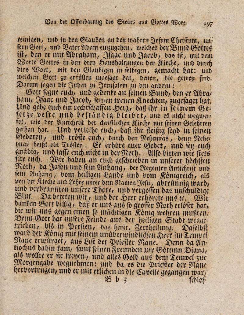 feitugett, unb trt tcu ©{außen au Den wahren Sefum ©hrtfhtm, tut, fern ©ott, unb SSater 5lt>am etnpgehen, welches berS5unb@0tte6 iff, ben et- mit Slbraham, 3faac unb 3acob, Das ift, ijtitbem -SÖorte ©otte$ tit Den t*rcp ipauShaltungen Der Kirche, unt) Durch bie$ Slöort, mit Den ©laubigen in felbigen, gemacht hat: unt» meinen ©ott p erfüllen jugefagt hat, Denen, Die getreu ftnb. Sarum fagert Die 3uben p ^etufalem p Den anDern: . ©ott fegne eud), unb gebende an feinen SSunb, ben et* $lbra* harn, 3faac unb 3acob, feinen treuen 5fned)ten, pgefaget bat. tlnb gebe eud> ein ced)tfdpffen 4öers, bahiht* in feinem ©e* fe15e befte unb beftdnbig bleibet, unD es nicht wegwer* fet, wie Der 5(ntnf)riji Der chrijflichett St’ircfje mit feinen ©eiehrten getßan hat. Unb berleihe euch, bah ihr fleifig fet)b in feinen Geboten, unb trdfte euch; Durch Den 9?ehemiaS, Denn 9?efje* tniaf. heißt ein Xrojter. @r erhöre euer ©ebet, unb fet) euch gnabig, unb laffe euch nicht in ber Sftotl). 5llfo bitten wir ffets? für eud). <2ßir haben an eud> gefchrieben in unferer hbchffen ptO«), ba 3afßn unb fein Anhang, Der Regenten Stntichrifl unb fein Anhang, bom heiligen Canbe unb bom Königreich, alf Don Der Kirche unD £e§re unter Dem 9?amen 3efu, abtrünnig war b, unb berbrannten tmfere Xhore, unb bergoffen baö unfpulbige S3lut. ©a beteten wir, unb ber £err er hörete um? ». <2Bit oanfen ©ott billig, bah er uns au* fo gVoffer «noth erlofet hat, ue wir ung gegen einen fo mächtigen König wehren muhten. ®,enn ©ott hat tmfere $*einbe att6 ber heiligen <5tabt wegge? meoen, bt* in Reiften, bas ßeißt, 3ertheilttng. ©afelbft warb ber König mit feinem um'tbevwinblichen^eer imXempel Jeane erwürget, aus Cf her ^rieftet* ?nanet ©enn ba ttodps bahtn |am, famt feinen ftmmöen pr ©öttmn ©iana, ab wollte er fte freuen, unb alles ©olb auö bem Xempef pr porgengabe wegnehmen: unb ba es bie fpriefter ber «flaue herbormtgen, unb er mit etlichen in bie ©apelle gegangen war, SB b 3 fcölof