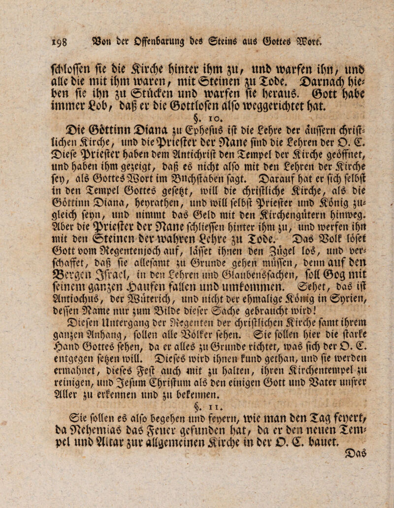 fddeffen fte bte £ irebe feintet*5«, unb w?arfen thn, un& alle bie mit ihm waren, mit ©deinen $u Xobe. ©arnad) tjic« ben fte Um 5« ©tftefen «nb warfen fte beraub ©ott f>al?e immer £ob, baf er bie ©ottlofen atfb weggerid)tet bat. ■  §. IO. XMe ©bttinn ©tana ju ©pbefub tff bie gehre bet duffem liefen Strebe, unb bief}>tief?er ber SUane futb bte festen bet O. ©. ©iefe 9>rtefier buben bem 2lnticbrifi ben Xempel ber Strebe gebffnet, unb buben tbm gezeigt, baf? eb nicf>t atfo mit ben gehren bet Strebe fei), alb ©ottebfSort tm SSttcbflabett fagt. ©arauf but et ftd) felbfl tn ben Xernpel ©otteb gefegt, will bie cbriftlicbe $trd)e, alb bte ©ottitm ©iana, bepmtben, unb mttl felbft fprteffer unb Äbntg ju^ gleich feptt, unb nimmt bub ©elb mit ben 5fücbengutertt hinweg. 2lber bie f}>riefier ber ETtane fd)lteffett hinter ibm ju, ttttb werfen ibtt mit ben ©deinen ber wahren £ehrc ju Xobe. ©ab Sßolf idfet ©ott t>otn Stegentenjocb uuf, luffet irrten ben Bitgel lob, unb wer* fd)affet, baft fte aüefantt $u ©runbe geben muffen, beim auf ben 23evgen 3frael, in ben Sehren unb ©laubenbfacben, foll ©og mit feinem ganzen Raufen fallen unb umfommen. @ef)et, bub ifi 2lntio4)itb, ber 5Öutericb, nttb niebt ber ebmafige Si’drag in ©prien, beffett 3?ame nur pm Sötlbe biefer ©ad)e gebraust wirb! ©tefett Untergang ber Regenten ber d)riftlicbeit Strebe fantttbrem gattjen 2tnbang, foüen alle Golfer febett. ©ie fallen hier bie fiarfc ipanb ©otteb feben, ba er aüeb ju©runbe richtet, wab ftd) ber D. ©. entgegen fetfan roill. SDicfob wirb ihnen funb getbutt, unb fte werben ermahnet, btefeb Jefl auch mit ju bulteit, ihren Äirdfentempel jti reinigen, uttb 3efum C^rtftum alb ben einigen ©ott unb Sßuter uttfrer 2111er &u ernennen unb $u betennett. §. 11. ©te follett eb alfo begeben unb fepertt, wie man ben Xag fet)et’f/ ba SRehemtaS baS Jener gefunben haly ba er ben neuen Xenu pel unb §Jltar sur allgemeinen $ird)e in ber £>, €. hauet. ©ab