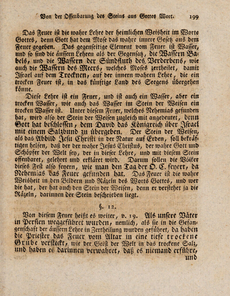 ©ab Jener ifi bie wahre £eljre Der heimlichen SBet^cit im ©orte ©otteb, beim ©ott hat bera ?0iofe Dag wahre innere ©efe| attb bera Jeuer gegeben. ©ab gegenfeitige Element »otn fetter ift ©affer, önb fo ftttbbie dttffern lehren alb ber ©egettfafj, bteSBaffern 58a* belb/ unb bte Gaffern bet* StinbfUttb beb,Q3erberbenb/ tote auch bte 2öaffern beb SJleerb/ n>elc^e§ Sliofeb &ertfjetlet, bannt 3frael auf bem ©rocfnen/ auf ber Innern wahren £efjre, bie ein trocFett Jeuer tff, in babjfünftige £anb beb Seegenb übergeben fbttne. ©iefe ßefjre ifi ein Jeuer, unb ifi auch ein ©affer, aber ein trocFen ©affer, wie auch bab ©affer int 0tein ber ©eifert ein trocfen ©affer ifi. Unter biefent §euer, welcheb Sieljemiab gefunben bat, wirb alfo ber 0tetn ber ©eifen zugleich mit angebeutet, benn ©ott bat befcbleffen / bem ©aoib bab Äbntgreid) übet mit einem ©alshnnb su übergeben. ©er 0tein ber ©eifen, alb bab 2(bbüb in ber9?atur aufdrrben, follheFrdü tigeu helfen, baf ber ber wahre Sefub Chrifiub, ber wahre ©ott unb Schöpfer ber ©eit fet>, ber in biefer £ef>re, unb mit biefem Stein offenbaret, gelehret unb erFldret wirb. ©arum follen bie SSbtFer biefeb Jeft alfo fepern, wie man ben ©ag bet* O• (T. feiert/ ba SUebemiab bab jeuer gefunben bat. ©ab fetter ift bte wahre ©eibbeit in ben Silbern ttttb Sidjcfn beb ©ortb ©otteb, unb wer bie hat, ber hat auch ben Stein ber ©eifen, beim er oerfiehet ja bie SHa&eln, barinnen ber Stein befchrieben liegt. §. 12. SSon biefem Jener helft eb weiter, b. 19. 2l(b unfere SD&fer in Werften meggefübret mürben/ nemlich, alb fie tu bte ©efam genfdjaft ber aufferu f ehre in 3ertf)eilung würben gefuhret, ba bähen bie trieftet* bab Jettet* 00m 5Utar in eine tiefe trocFene ©ruhe oerflecFt/ wie ber ©eifi ber ©eit in bab trocFene Salj, unb bähen ee barinnen oerwabret/ baf eb niemanb erführe/