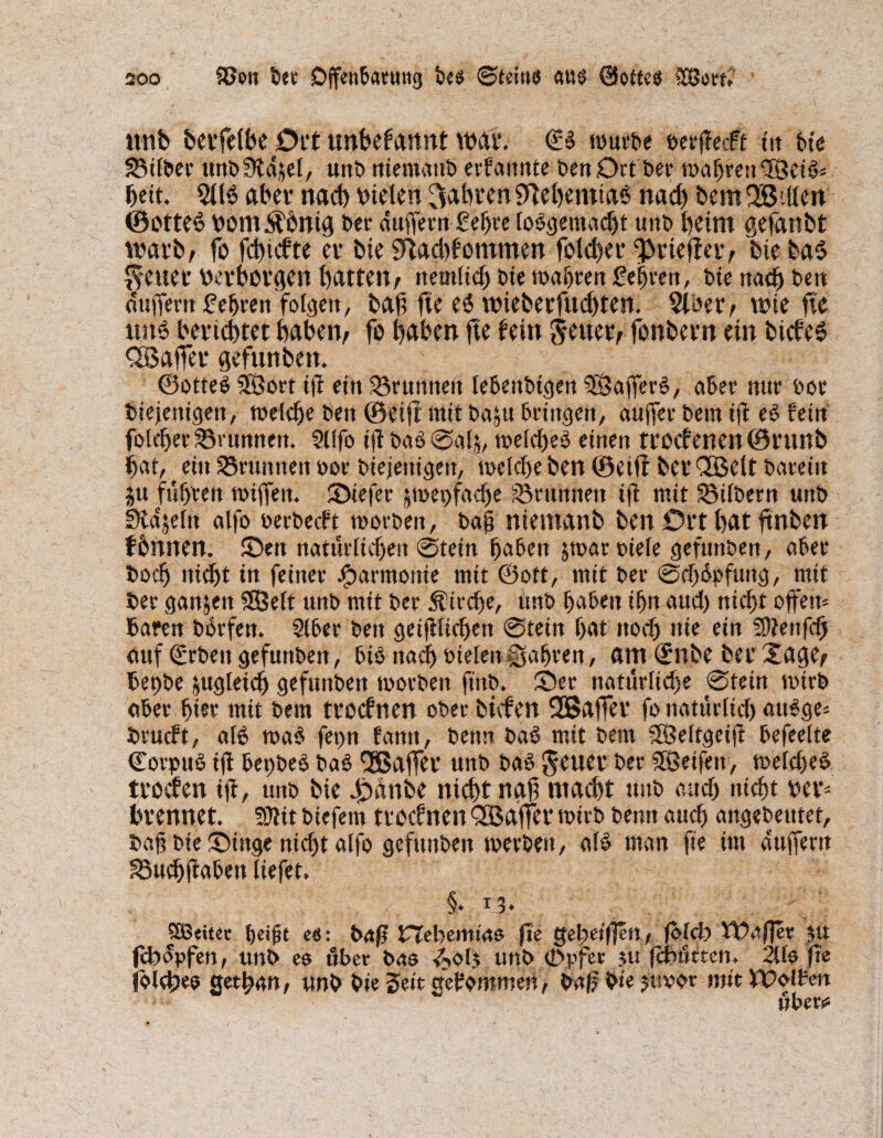 unb berfelbe Ott unbekannt war. <B würbe verffecft in bie SBtlber unbStdifel, uub niemattb ernannte ben Ort ber wagten 3BeiS* bett. 2llö aber nacb vielen fahren 9TebemiaS nach bem QBdlen (SotteS vont^bnicj bet duffem £el>re toSgemacht unb beim gefanbt warb, fo fchtefte er bie 9}Acbf’ommen folcher fprieffer, bie ba$ fetter Verborgen batten, ttemlid) bie wahren £eijren, bie nach bm duffem fefjtett folge«, bafi fte es5 nneberfudften. 2loer, wie fte ttu6 berichtet haben, fo haben fte fein $euetv fonbern ein bicfeS fSaffer gefunben. ©otteS SDSorr ift ein SSrnnnen lebettbigen 9ß?affer3, aber nur bot tuejenigen, welche ben ©eifr mit baju bringen, auffer bem iff es fein foleber Brunnen. 9Ufo ijl baS@ah, welches einen trocfenen©runb bat, ein grumten vor biejenigen, weldte ben ©eiff ber QBelt bareitt ju führen wiffen. JDiefer jwepfacbe Brunnen ifl mit SSilbern unb Sldjeln alfo verbeut worben, bajj nientanb ben Ort bat jtnben fbnnen. ©ett natürlichen @tein haben jwar biele gefunben, aber fcodj nicht in feiner Jparmonie mit ©oft, mit ber @d)dpfung, mit ber ganzen SEBelt unb mit ber Ätrdje, imb haben ihn aud) nicht offen* baren borfen. Siber ben geglichen @tein hat noch nie ein 59?enfdj auf ©eben gefunben, btö nach vielen fahren, am (£nbe ber Xacje, bepbe zugleich gefunbett worben ft'nb. 2)et natürliche 0tein wirb aber hier mit bem troefnen ober liefen SBaffer fo natürlid) attSge* brueft, als wa$ fet>n farm, ben« baS mit bem SSeltgeijl befreite Corpus ift bepbeS baS Qöaffet unb baS Seuer ber Reifen, welches troefen ifi, unb bie £dnbe nicht nah macht unb and) nicht ver* brennet. WHt btefern troefnen QBaffer wirb beim auch angebeutet, baf bie Xinge nicht alfo gefunben werben, als man fte im duffem S$uchff aben liefet. §♦ I3* Sßeitet heift e«: brtß fjebemtas jle gebetf]en, jokb Waj]et $u febdpfen, unb es «ber bas i^olj unb (j>pfer ju febütten. 2Us fte (Siebes Qethan, unb bie Seit gefomroen, baj? bte jttvor mit Wolfen über««