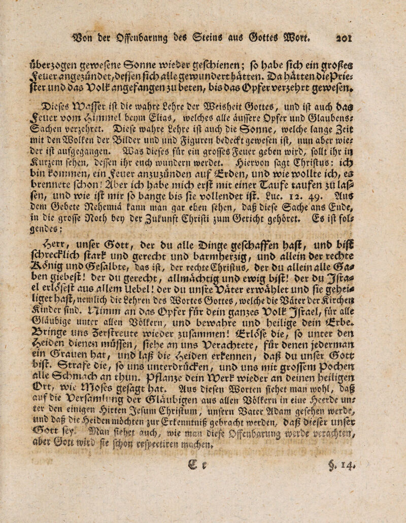 überzogen gerufene ©onne wieder geschienen; fb l^abe ftch ein großem %f euer ange^nndet/befjen pd) aüe ger^unbertbatten^ 2>a Ratten biepn'e^ fier unb bas Volt angefangen zu beten/ bis bas 0pfet vermehrt gewejen* ®icfes Waffer tfl bfe mgf)rr ße|re ber ©ottes, unb t|l auch bas Reiter rom <bljftntel bct?m gltas, welches alle duffere Opfer unb ©laubenS* ®ad?en rerjcljreu *Diefe traute 8ef?re iff and) bie ©onne, welche lauge 3e^ tust benSBolfen ber 33ilber unb unb $iguren bebecft gewefen ift, nun aber mcs bet* ifi aufgegangen* 5Das biefes ffir ein groffeS fetter geben wirb, follti^r tri Äurjcnr fef?en, bcjjen if?r eud) nmnbern werbet* $iernou fagt (J()rifluS: ich bin tommen; em^euer an5U5imben auf £grben; unb wie wollte ich/ e$ brennete jcfoon i.Über ich habe mich erjl mit einer (Caufe taufen zulafS (en, unb wie iß mir fb bange bis fte voüenbet iji* S?uc* 12* 49* 5(u$ bem ©ebete 0M)emtd fann man gar eben fefyen, t)a§ t)iefe @ad?e ans (Sttbe, in bie grojfe €Rotf> bet? ber Cfyvifli jum ©erid?t gefybret* ®S iß foU genbes; ^err , unfer <Sottf ber bu alle 2>inge geraffen ^a(ff unb bifi fchrecFlich fiart unb gerecht unb barmherzig/ unb allein ber rechte Äonig unb(^ejalbte/ basifi, ber rechte ©jrijlus, ber bu allein alle <8&# ben gtebefl! ber Ott gerecht / allmächtig unb ewig bifi! ber bu 3 fr 4^ el erlofeji aits^Uem Uebel! ber bu unf re Vater erwählet unb fte geheim ligethafi/Uemltcb bie Sehren bes 3BorteS ©ottes,welchebie^Jdterber$ftc|eif «Stnber f?nb* Vltmm m Oas (Dpfer für bem ganzes Volt ^(rael/ für alle ©laubige unter aßen 9Jiffern/ uno bewahre unb heilige bem £6rbe* bringe uns Serfireute wieder zu jammen! iSrloje bie/ fb unter ben Reiben bienen mö|]en, ftehe an uns Verachtete/ fttr benen febermatt ^i^^^uen hat, unb laß bie Reiben ernennen/ baff bu unjet <0ot£ bifi* ©träfe Ck, fb uns imterbröcfen/ unb uns mit großem pochen idle ©chmach an thum pflanze bem Wert wieber an deinen heiligen Öatt/ wie tTJojes gejagt hat* $lns btefen 5Borten flehet man we!){, bag auf bte Verfamlung ber ©laubigen aus allen Golfern in eine ^e.etbe tttti fer ben einigen Ritten 3efum d)riflntn, unfern SSater'Slbam gefef)en werbe,? unb babble Reiben mochten jur ßerfermtniß gebradjt gerben, baß Oiejet unjet and?; wie man biefe Öfetiferiina werbe aler ©011 wirb fie j^@n refpedirm mauern , € r f, 14.