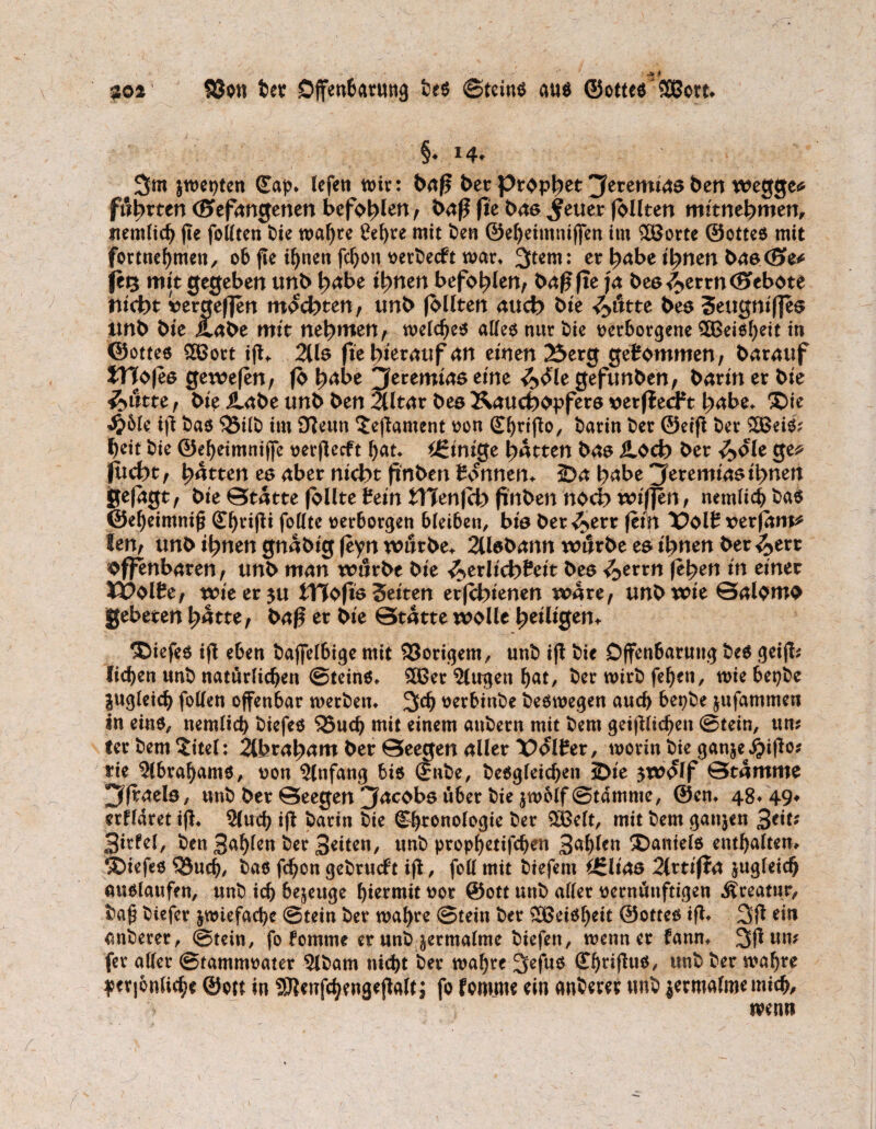 §♦ *4* 3m jwet)tcn (Cap* lefen n>ir: baß ber prop^et jferemutö ben wegge* führten Oefnngenen befohlen/ baß fie bas Jener follten mitnehmen, uemlicb jte foßten bie wahre ßebre mit ben ©ebeimnijfen im £öorte ©ottes mit fortnebmen, ob fie ihnen fd)on t>ert>ecft mar* %tm: er habe ihnen bas <E>e* ft% mit gegeben unb habe ihnen befohlen, baß fte ja bee/^ttn (Sebote nicht vergefjen mochten/ tmb follten auch bk ^>utte bes 3ettgnif]es tmb bie ilabe mit nehmen/ welches aßes nur bie verborgene 2ßeisf)eit in ©ottes Sßott iß* 2lls fie herauf an einen 23erg gekommen-/ barauf JTfofes gewefen, fo tyabe Jeremias eine ^ble gefunben, barin er bie $>iitu / bk &.abe unb ben 2lltar bes Kauchopfers verfielt habe* $>ie ^5le ift bas 35ilb im Oleun ^eßament von (Cbrtßo, barin ber ©eiß ber 2ßeiS; heit bie ©ebetmnijfe verflecft bat* Einige hatten bas iloch ber <£>ole ge* flicht/ hatten es aber nicht finbtn tonnen* J)a hübe jferemtasihnen ge|agt, bie Statte follte Sein tTTenjch finben noch wiffen, nemlicb bas ©ebeimniß (Cbrißi foßte verborgen bleiben, bis ber ^>err fein X>Olt x>er|am* len, tmb ihnen gnäbtg feyn würbe* 2llsbann würbe es ihnen ber <5>err offenbaren, unb man würbe bie ^erlicbPeit bes </>errn (eben in einer VVbltCf wteer$u tTTofis Seiten erfchienen wäre, unb wie Salomo gebeten hätte, baß er bie Stätte wolle heiligen* ®iefes iß eben baflelbige mit Vorigem, unb iß bie Offenbarung bes geiß; lieben unb natürlichen Steins, 3ßer ?lugen bat, ber wirb (eben, wiebepbe jugleicb foßen offenbar werben* 3>cb verbinbe beswegen auch bepbe jufammen in eins, nemlicb biefes 35ucb mit einem aubern mit bem geißlicben Stein, um terbem^itel: 2ü>raham ber Seegen aller Polter, worin bie ganje^ißo* tie Slbrabams, von Slnfang bis ©nbe, besgleicben iDie $wolf Stämme 3fraels, unb ber Seegen jfacobsü6er bie jwolf Stamme, ©en, 48*49* etfldret iß, 21u<b iß barin bie (Chronologie ber 5öelt, mit bem gaitjen 3e*t* 3irfe(, ben 3ablen ker Seiten, unb propbetifeben Sohlen Mantels enthalten* tiefes $3ucb/ bas febon gebrueft iß, foß mit biefem Ürlias 2lttifta zugleich Auslaufen, unb ich bezeuge hiermit vor ©ott unb aller vernünftigen Kreatur, baß biefer zwiefache Stein ber wahre Stein ber SDßeiSbeit ©ottes iß, 3ß ein anberer, Stein, fo tomme er unb zermalme biefen, wenn er fann, 3ßum fer aßer Stammvater Slbam nicht ber wahre 3efus (Cbtißus, unb ber wahre pcv|6nli<be ©ott in SJtenßbengeßalt; fo fomme ein anberer unb jermalme mich, wenn