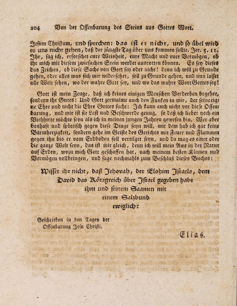 / 104 ®en ber Offenbarung bes ©teius aus ©ottes SOßote* '. . . ; + , <r= : - v Sefum Cbrtfhtm, tmb fpvechen: bas iji et nicht, tmb fo übel t*nr& ee um nicht gehen , ba£ ber jungjte £ag über uns fommen fo dte* 3>er* 5» iu fag td), etforfchet eure SBetsheit, eure ®ad)t tmb euer 23etmogen, 06 ihr mich mit üiefem zwiefachen ©rein werbet ausromn formen* (£s fey biefeS bas 06 biefe ©ad)e ton ©ott fei; ober nicht! benn ich wid zu ©runbe gehen, ober adeS was ftd) mir wibevfehet, fod ju©ruube gehen, tmb nun (affet ade Söelt fet>en, wo ber wahre ©ott fet?, tmb wo bas wahre SBort ©ottes feg! ©ott ijt mein 3rugc, ba£ icfj feines einigen fStenfdjeu SSetberben hegehre, fonbern ihr ©Utes: Ilnb ©ott zermalme auch ben gunfen in mir, ber feine eig* tte ®hrr tmb nichtbie (Jf)rc ©ottes fncht: 3>d> fann auch nicht oor biefe Offen* fcartmg, unb mir ift fte 2aft unb ^5efd)werbe genug, fo bgf ich Heber noch eitt Sßiehhirte mochte fepu als ich tn meinen jungen fahren gewefen bin* 2Ber aber feoshaft unb fpottifd) gegen biefe £>inge fepn will, mit bem f>ab tcf> gar feine SBarmherjigfeit, fonbern gehe im ©eiftebes ©erichts mit geuer unb gtammen gegen ihn bis er 00m grbboben fod vertilget fepn, unb ba mag es einer ober bie gattje ^H>cft fepn, bas ift mir gfeid), benn ich wid mein Stmt in ber Oiatur auf Arbeit, wozu mich ©ott gefchaffeti hat, nach meinem beflen Tonnen unb SSermogcu todbringen, unb fage nochmahfs jum 33efd)fuji biefes Ruches: &?ij]et i^r nicht, baß jfefytoal}, her tgl$\>im jffraeb, bem aiDdvib bas Königreich über jffrael gegeben ihm tmb feinem ©anmen mit einem ©d$btmb 49c ewiglich ©efdjviebett i« beit f agett beb ©jfeiibanutg 3ef« <£(;ri,jit. <$ t i fl #.