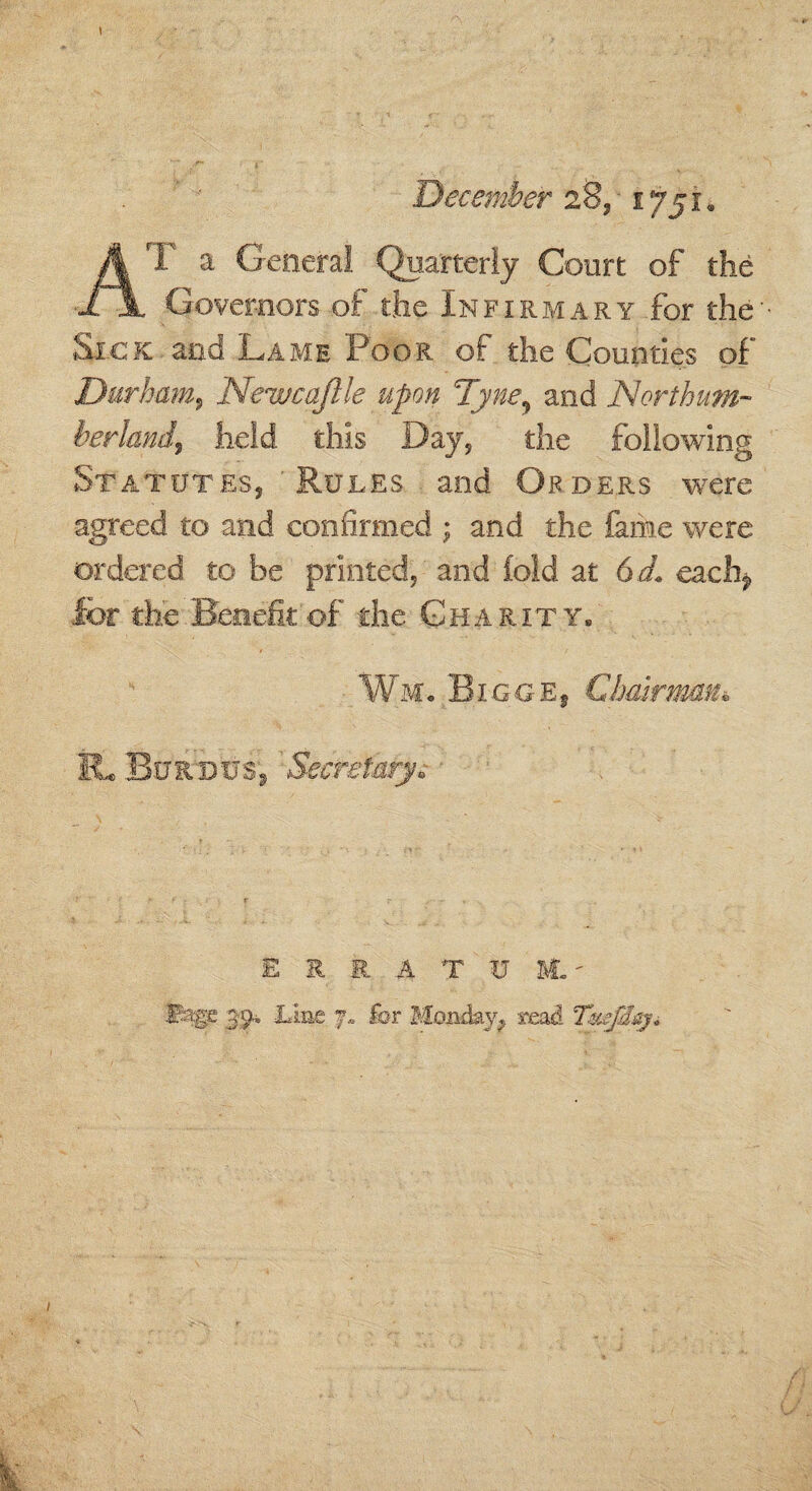 \ December 28, 1751® AT a General Quarterly Court of the Governors of the Infirmary for the' Sick and Lame Poor of the Counties of Durham, Neuucaftle upon 7yney and Northum¬ berland, held this Day, the following Statutes, Rules and Orders were agreed to and confirmed ; and the lame were ordered to be printed, and (old at 6 d. cach? for the Benefit of the Charity. Wm. Bigge, Chairman* IL Bnithtjs, Secretary. ERRATUM.' ©SgP. 3'9-i Line 7, for Monday, read