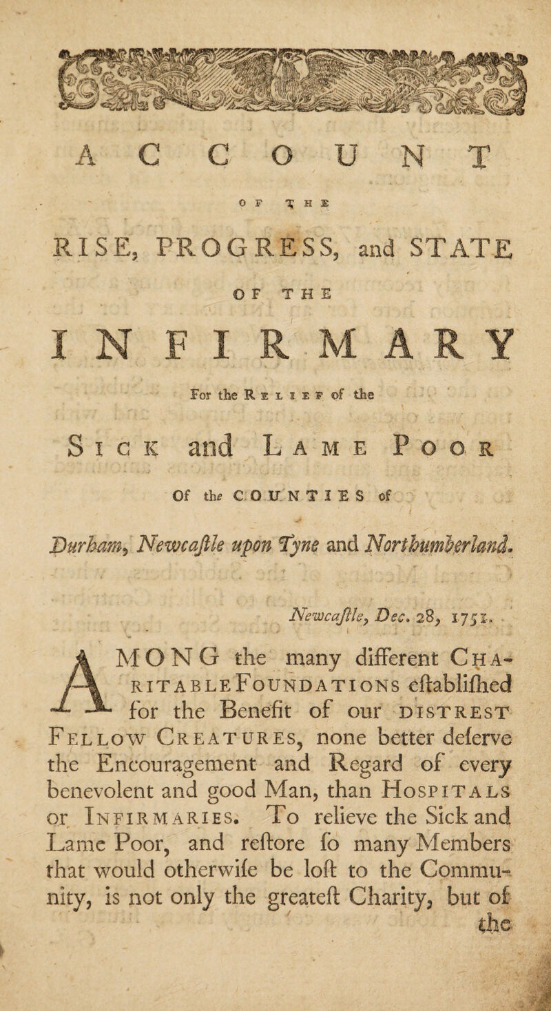 AC COUNT RISE, PROGRESS, and STATE OF THE For the Relief of the Sick and Lame Poor Of the COUNTIES of < ( V Durham, Newcajile upon Tyne and Northumberland. Newcafthy Dec* 2$, 1751. i . ; • , AMONG the many different Cha¬ ritable Foundations eftabliftied for the Benefit of our distrest Fellow Creatures, none better deferve the Encouragement and Regard of every benevolent and good Man, than Hospitals or Infirmaries. To relieve the Sick and Lame Poor, and reftore fo many Members that would otherwife be loft to the Commu¬ nity, is not only the greateft Charity, but of Che