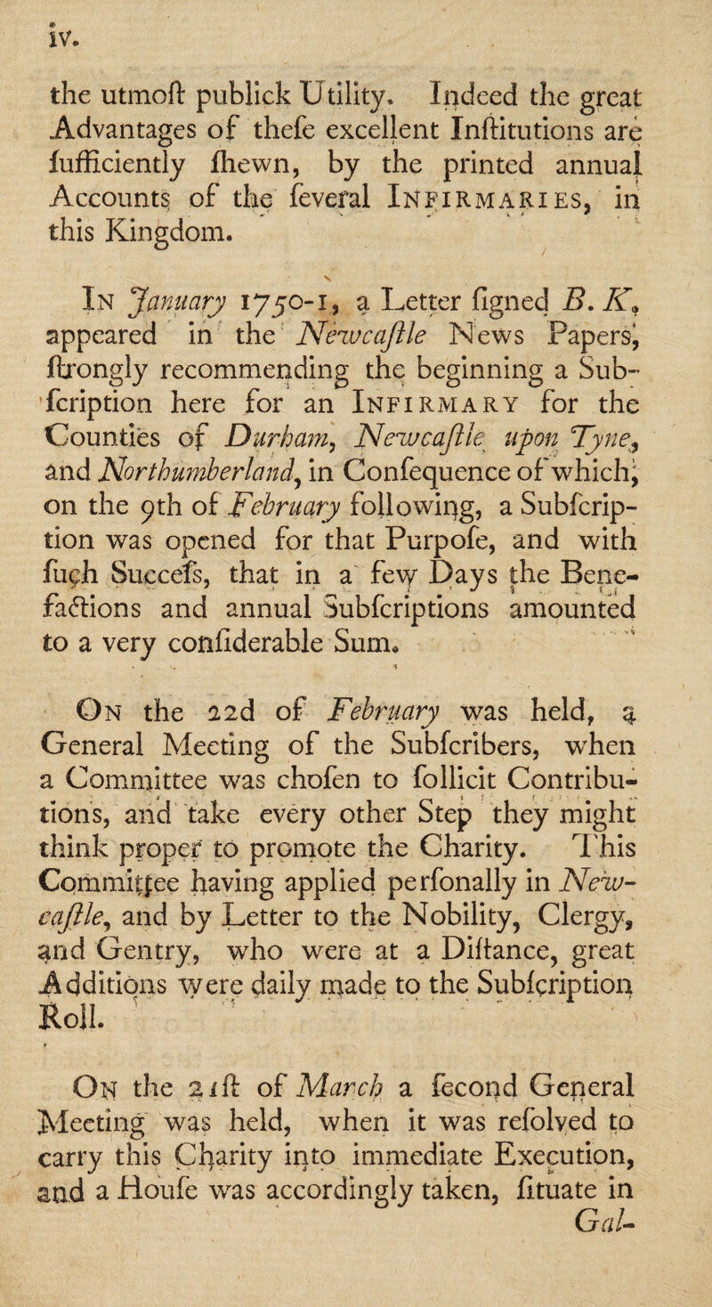 » IV. the utmoft publick Utility. Indeed the great Advantages of thefe excellent Inftitutions are fufficiently fhewn, by the printed annual Accounts of the feveral Infirmaries, in this Kingdom. In January 1750-1, a Letter figned Z?. A* appeared in the Nezvcaftle News Papers^ ftrongly recommending the beginning a Sub- fcription here for an Infirmary for the Counties of Durham, Newcajlk upon Tyne, and Northumberland, in Confequence of which^ on the 9th of February following, a Subfcrip- tion was opened for that Purpofe, and with fugh Succefs, that in a few Days the Bene¬ factions and annual Subfcriptions amounted to a very confiderable Sum. , s % ■ On the 22d of February was held, a General Meeting of the Subfcribers, wrhen a Committee was chofen to follicit Contribu¬ tions, and take every other Step they might think proper to promote the Charity. This Committee having applied perfonally in New- eaftle, and by Letter to the Nobility, Clergy, and Gentry, who were at a Diftance, great Additions were daily made to the Sublcription Roll. ^ '.  v t On the gift of March a fecond General Meeting was held, when it was refolyed to carry this Charity into immediate Execution, and a Houle was accordingly taken, lituate in GaU