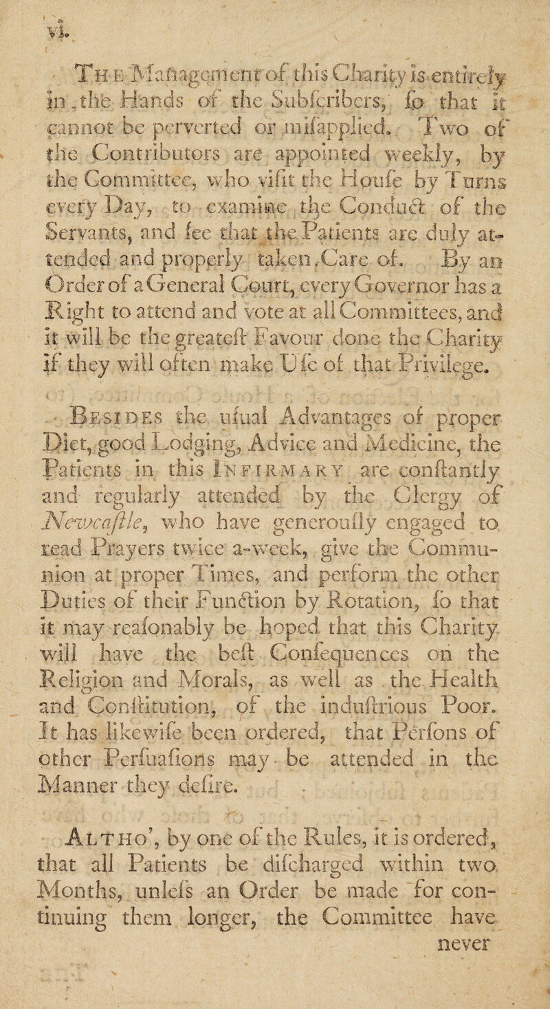 The Management of this Charity is entirely in .the Hands of the Snbftribers, Co that it cannot be perverted or .mifapplicd.. Two of the Contributors are appointed weekly, by the Committee, who vifit the liotife by Turns every Day, to examine the Conducl of the Servants, and fee that the Patients are duly at¬ tended and properly taken,Care oh By an Order of a General Court, every Governor has a Right to attend and vote at all Committees, and it will be the greateft Favour done the Charity if they will often make Die of that Privilege. Besides the. ufual Advantages of proper Diet, good Lodging, Advice and Medicine, the Patients in this Infirmary are conftandy and' regularly attended by the Clergy of Nev/caftle^ who have generomTy engaged to, read Prayers twice a-week, give the Commu¬ nion at;proper Times, and perform the other Duties of their Function by Rotation, fo that it may reafonably be hoped that this Charity will have the beft Confequenees on the Religion and Morals, as well as the Health and Constitution!, of the induftrious Poor. It has like wife been ordered, that Ferfons of other Perfuafipns may - be attended in the. Manner they defire. Alt ho’, by one of the Rules, it is ordered,, that ail Patients be difeharged within two Months, unlefs an Order be made 'for con¬ tinuing them longer, the Committee have never