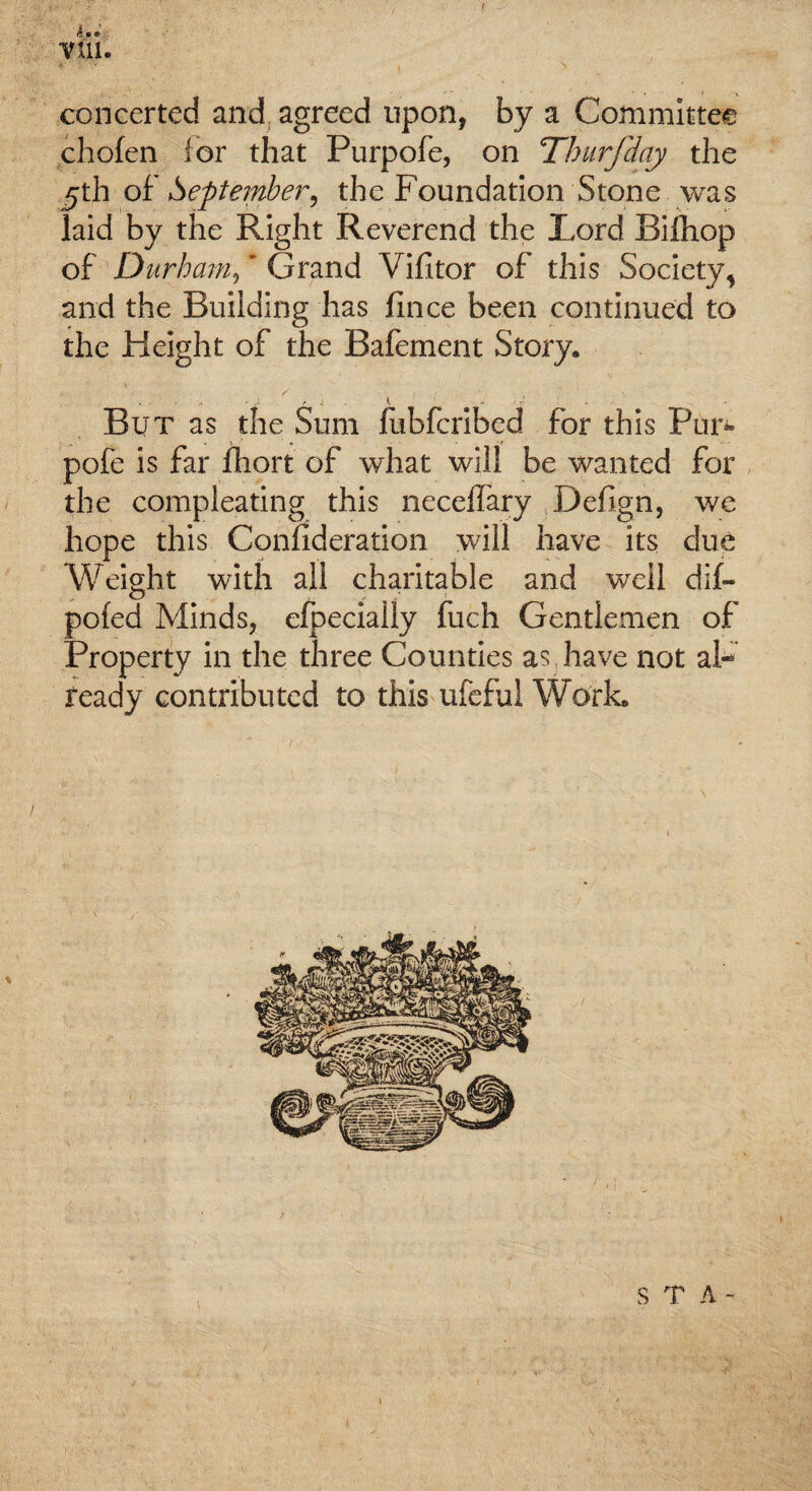 concerted and agreed upon, by a Committee chofen for that Purpofe, on Tburfday the 5th of September, the Foundation Stone was laid by the Right Reverend the Lord Biihop of Durham, ’ Grand Vifitor of this Society, and the Building has llnce been continued to the Height of the Bafement Story. / f - , y < ■ , 4 • r -i *. - ■' y * But as the Sum fubferibed for this Pun- pofe is far fliort of what will be wanted for the compleating this neceffary Defign, we hope this Confideration will have its due Weight with all charitable and well dif- pofed Minds, efpecially fuch Gentlemen of Property in the three Counties as have not al¬ ready contributed to this ufeful Work. S T A -