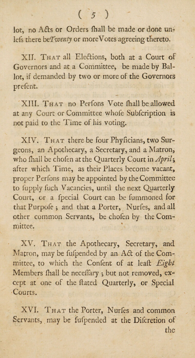 lot, no Afts or Orders fball be made or done urn lefs there beTwenty or moreVotes agreeing thereto. XII. That all Eleftions, both at a Court of Governors and at a Committee, be made by Bal- lot, if demanded by two or more of the Governors prefent. wA 1 XIII. That no Perfons Vote fhall be allowed at any Court or Committee whole Subfcription is not paid to the Time of his voting. XIV. That there be four Phyficians, two Sur¬ geons, an Apothecary, a Secretary, and a Matron* who fhall be chofen at the Quarterly Court in April-, after which Time, as their Places become vacant, proper Perfons may be appointed by the Committee to fupply fuch Vacancies, until the next Quarterly Court, or a fpecial Court can be fummoned for that Pnrpofe •, and that a Porter, Nurfes, and all other common Servants, be chofen by the Com¬ mittee. XV. That the Apothecary, Secretary, and Matron, may be fufpended by an Aft of the Com¬ mittee, to which the Confent of at lead Eight Members fhall be neceffary ; but not removed, ex¬ cept at one of the dated Quarterly, or Special Courts. XVI. That the Porter, Nurfes and common Servants, may be fufpended at the Difcretion of the