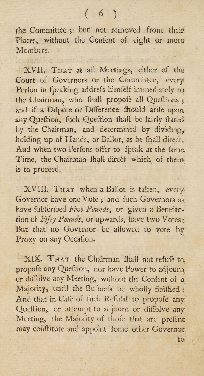 the Committee •, but not removed from their Places, without the Confent of eight or more Members. XVII, That at all Meetings, either of the Court of Governors or the Committee, every Perfon in fpeaking addrefs himfelf immediately to the Chairman, who fhall propofe all Queflions ; and if a Difpute or Difference ihould arife upon any Queflion, fuch Queflion fhall be fairly itated by the Chairman, and determined by dividing, holding up of Hands, or Ballot, as he {hall diredt. And when two Perfons offer to fpeak at the fame Time, the Chairman fhall dired which of them is to proceed XVIII. That when a Ballot is taken, every. Governor have one Vote *, and fuch Governors as have fubferibed Five Pounds, or given a Benefac¬ tion of Fifty Pounds, or upwards, have two Votes*. But that no Governor be allowed to vote by Proxy on any Occafiom XIXo That the Chairman fhall not refufe ta, propofe any Queflion, nor have Power to adjourn or diffolve any Meeting, without the Confent of a Majority, until the Bufinefs be wholly finiihed : And that in Cafe of fuch Refufal to propofe any Queflion, or attempt to adjourn or diffolve any Meeting, the Majority of thofe that are prefent may conftitute and appoint fome other Governor to