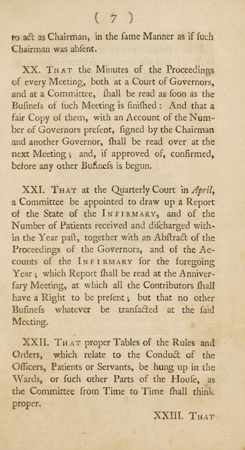 to a6t as Chairman, in the fame Manner as if fuch Chairman was abient. XX. That the Minutes of the Proceedings of every Meeting, both at a Court of Governors, and at a Committee, {hall be read as foon as the Bufinefs of fuch Meeting is finiffied : And that a fair Copy of them, with an Account of the Num¬ ber of Governors prefent, figned by the Chairman and another Governor, fhall be read over at the next Meeting *, and, if approved of, confirmed, before any other Bufinefs is begun. XXI. That at the Quarterly Court in Aprils a Committee be appointed to draw up a Report of the State of the Infirmary, and of the Number of Patients received and difcharged with¬ in the Year pad, together with an Abftradl of the Proceedings of the Governors, and of the Ac¬ counts of the Infirmary for the foregoing Year \ which Report ihall be read at the Anniver¬ sary Meeting, at which all the Contributors fhall have a Right to be prefent *, but that no other Bufinefs whatever be tranfa&ed at the faid Meeting. • -V XXII. That proper Tables of the Rules and Orders, which relate to the Condudt of the Officers, Patients or Servants, be hung up in the Wards, or fuch other Parts of the Houle, as the Committee from Time to Time fhall think proper. XXIII. That