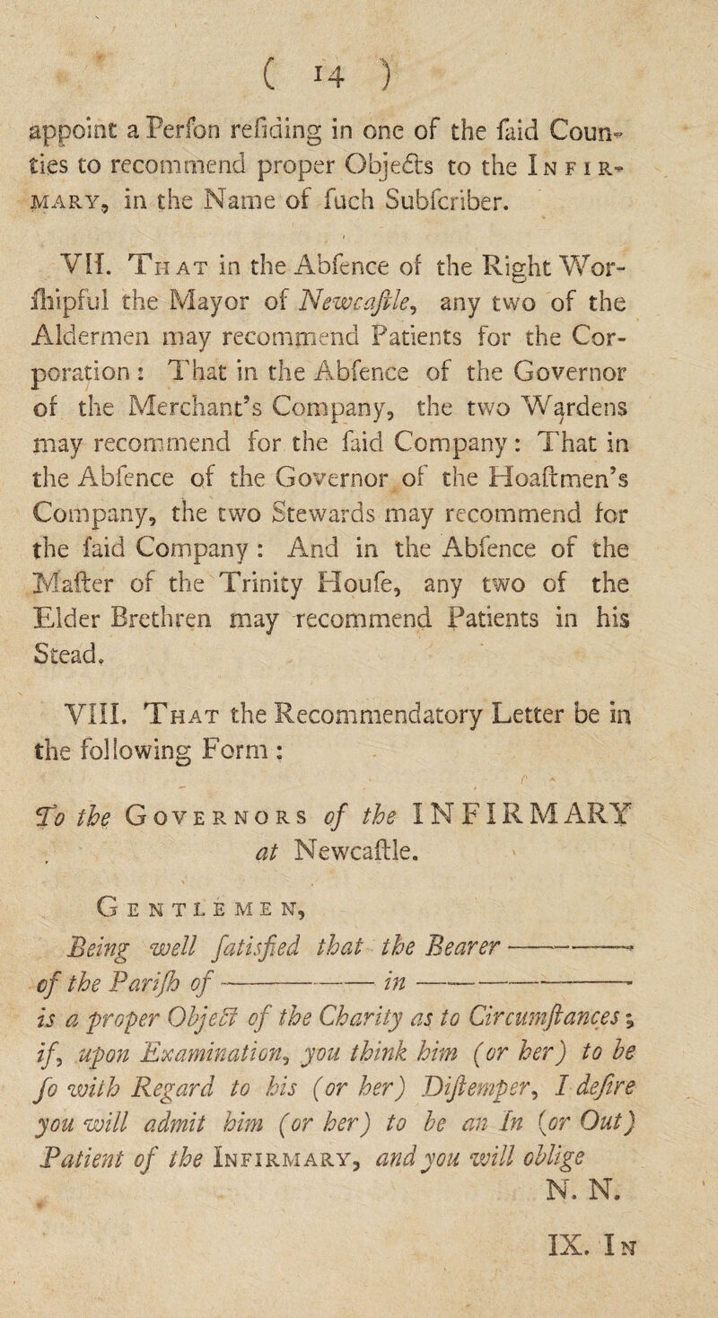 ( *4 ) jappoinc a Perfon reficiing in one of the faid Coun¬ ties to recommend proper Objects to the Infir¬ mary, in the Name of fuch Subfcriber. Vif. That in the Abfence of the Right Wor- fhipful the Mayor of Newcafile, any two of the Aldermen may recommend Patients for the Cor¬ poration 2 That in the Abfence of the Governor of the Merchant’s Company, the two Wardens may recommend for the faid Company: That in the Abfence of the Governor of the Hoaftmen’s Company, the two Stewards may recommend for the faid Company : And in the Abfence of the Matter of the Trinity Houfe, any two of the Elder Brethren may recommend Patients in his Stead. VIII, That the Recommendatory Letter be in the following Form: To the Governors of the INFIRM ARY at Newcaftle. Gentlemen, Being well fatisfied that the Bearer ————* of the Parifh of --in —--—- is a proper Objeffi of the Charity as to Circumftances; if\ upon Examination, you think him (or her) to he Jo with Regard to his (or her) Diftemper, I defire you will admit him (or her) to he an In (or Out) Patient of the Infirmary, and you will oblige N. N. IX. In