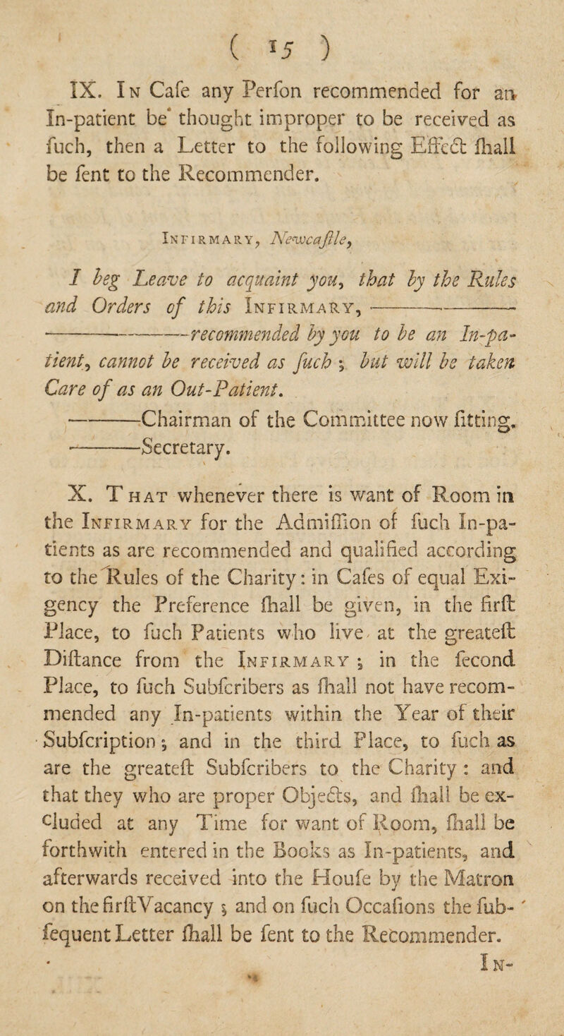 ( *5 ) IX. I n Cafe any Perfon recommended for an In-patient be* thought improper to be received as fuch, then a Letter to the following Effect fliall be fent to the Recommender. Infirmary, Arenvcajlley I beg Leave to acquaint you, that by the Rules and Orders of this Infirmary, --—-—-- -■-recommended by you to be an In-pa¬ tient^ cannot be received as fuch \ but will be taken Care of as an Out-Patient. -Chairman of the Committee now fitting. -—Secretary. X. T hat whenever there is want of Room in the Infirmary for the Admiflion of fuch In-pa¬ tients as are recommended and qualified according to the Rules of the Charity: in Cafes of equal Exi¬ gency the Preference ihall be given, in the firft Place, to fuch Patients who live at the greateft Diftance from the Infirmary \ in the fecond Place, to fuch Subfcribers as ihall not have recom¬ mended any In-patients within the Year of their Subfcription *, and in the third Place, to fuch as are the greateft Subfcribers to the Charity : and that they who are proper Objects, and fliall be ex¬ cluded at any Time for want of Room, fliall be forthwith entered in the Books as In-patients, and afterwards received into the Houfe by the Matron on thefirftYacancy \ and on fuch Occafions the fub-' fequent Letter fliall be fent to the Refcommender. In-