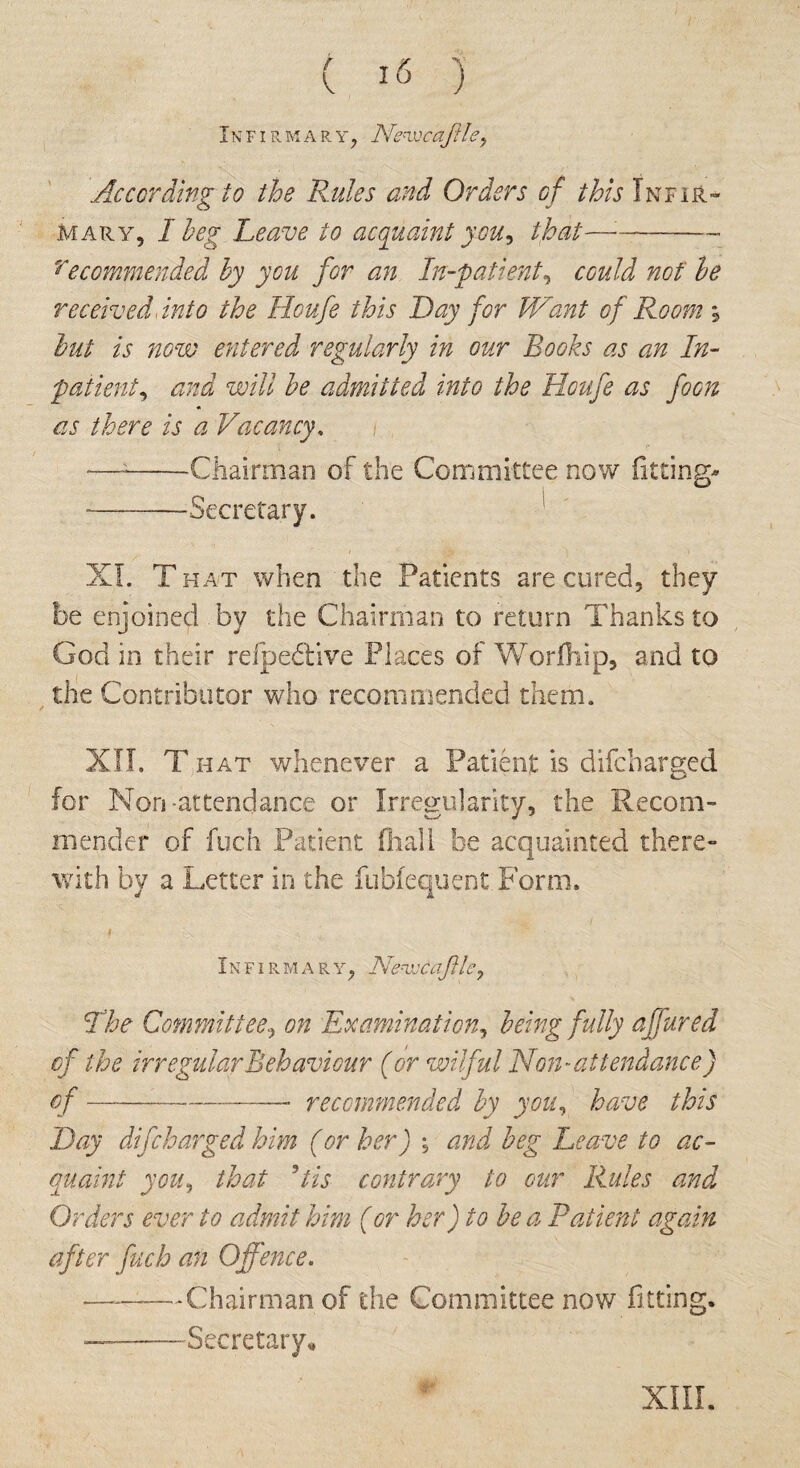 IN FI R M A R Y , Ne^WCOflh?, .According to the Rules and Orders of this Inf ir- mary, I beg Leave to acquaint you, that—:-- recommended by you for an In-patient, could not be received Into the Houfe this Day for Want of Room \ but is now entered regularly in our Rooks as an In¬ patient, and will he admitted into the Houfe as foon as there is a Vacancy. —--Chairman of the Committee now fitting- -Secretary. XL T hat when the Patients are cured, they be enjoined bv the Chairman to return Thanks to God in their refpeddve Places of Worfliip, and to the Contributor who recommended them. XII. T hat whenever a Patient is difcharged for Non-attendance or Irregularity, the Recom- mender of fuch Patient (hall be acquainted there¬ with by a Letter in the fubfequent Form. Infirmary, NenjjcaJile, The Committeeon Examination, being fully ajfured of the irregular Behaviour (or wilful Non-attendance) of----- recommended by you, have this Day difcharged him (or her) ; and beg Leave to ac¬ quaint you, that Us contrary to our Rules and Orders ever to admit him (or her) to be a Patient again after fuch an Offence. ■-—Chairman of the Committee now fitting. —-Secretary* XIII.