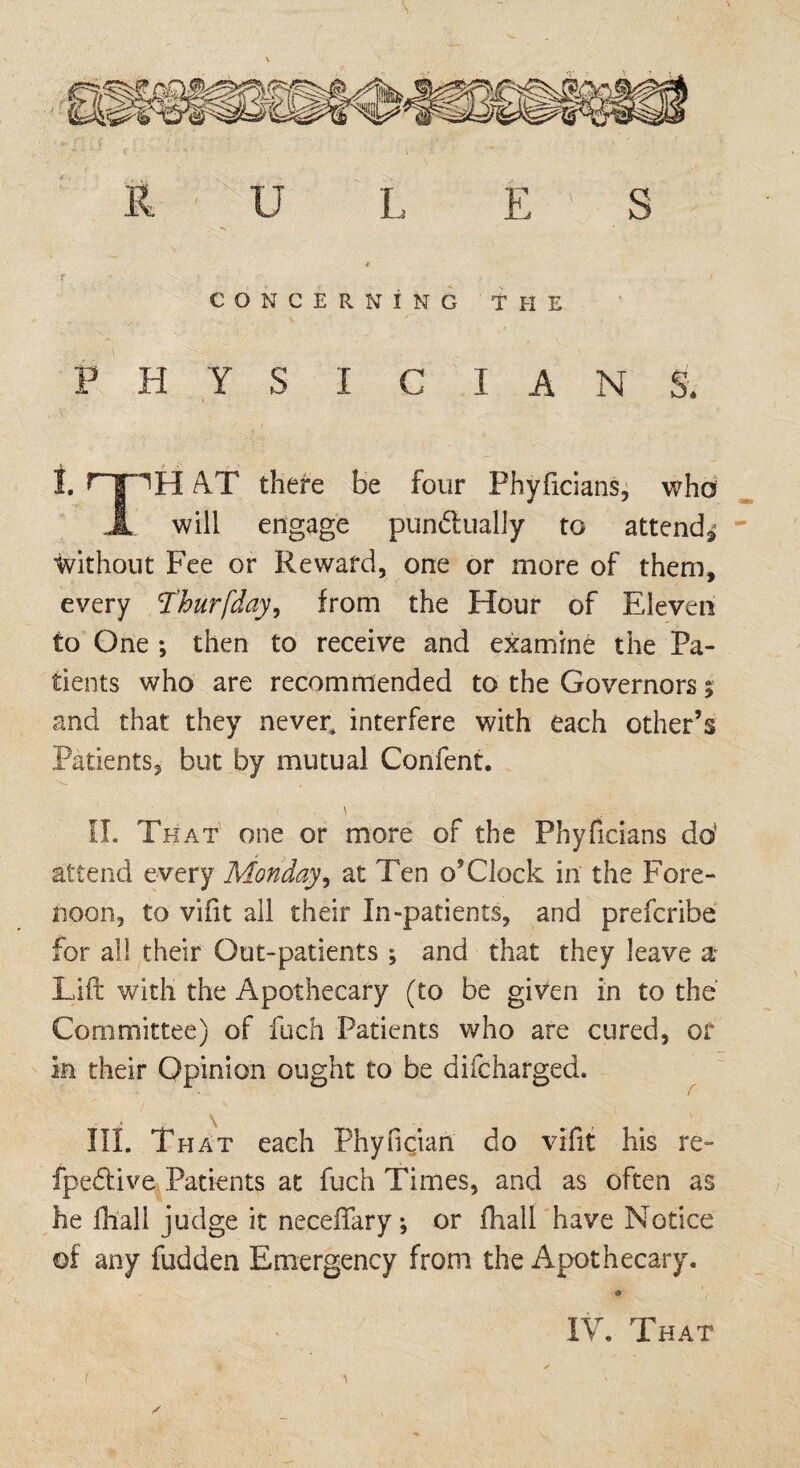 s R U L E ' S r / CONCERNING THE P H Y S I C I A N S. I. rpH AT there be four Phyficians, who j[ will engage punctually to attend* without Fee or Reward, one or more of them, every Thurfday, from the Hour of Eleven to One ; then to receive and examine the Pa¬ tients who are recommended to the Governors % and that they never, interfere with each other’s Patients, but by mutual Confent. \ II. That one or more of the Phyficians do* attend every Monday, at Ten o’Clock in the Fore¬ noon, to vifit all their In-patients, and prefcribe for all their Out-patients ; and that they leave a* Lift with the Apothecary (to be given in to the Committee) of fuch Patients who are cured, of in their Opinion ought to be difcharged. III. That each Phyncian do vifit his re- fpedlive Patients at fuch Times, and as often as he fhall judge it neceftary; or fhall have Notice of any fudden Emergency from the Apothecary. a IV. That t