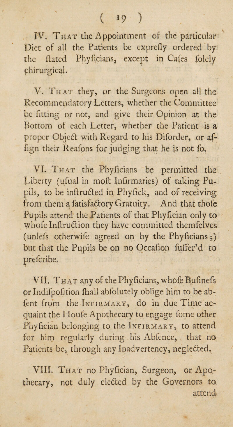 IV. That the Appointment of the particular Diet of all the Patients be exprefly ordered by the Bated Phyficians, except in Cafes folely phirurgical. V. That they, or the Surgeons open all the Recommendatory Letters, whether the Committee be fitting or not, and give their Opinion at the Bottom of each Letter, whether the Patient is a proper Objedt with Regard to his Diforder, or af- fign their Reafons forjudging that he is not fo. VI. That the Phyficians be permitted the Liberty (ufual in mqft Infirmaries) of taking Pu¬ pils, to be inftrudted in Fhyfick, and of receiving from them a fatisfadtory Gratuity. And that thofe Pupils attend the Patients of that Phyfician only to whole Inftrudtion they have committed themfelves (unlefs otherwife agreed on by the Phyficians;) but that the Pupils be on no Occafion fuffer’d to prefcribe, VII. That any of the Phyficians, whofe Bufinefs orlndifpofition ftiall abfolutely oblige him to be ab- fent from the Infirmary, do in due Time ac- quaint the Houfe Apothecary to engage fome other Phyfician belonging to the Infirmary, to attend for him regularly during his Abfence, that no Patients be, through any Inadvertency, negledted. VIII. That no Phyfician, Surgeon, or Apo¬ thecary, not duly eledted by the Governors to; attend