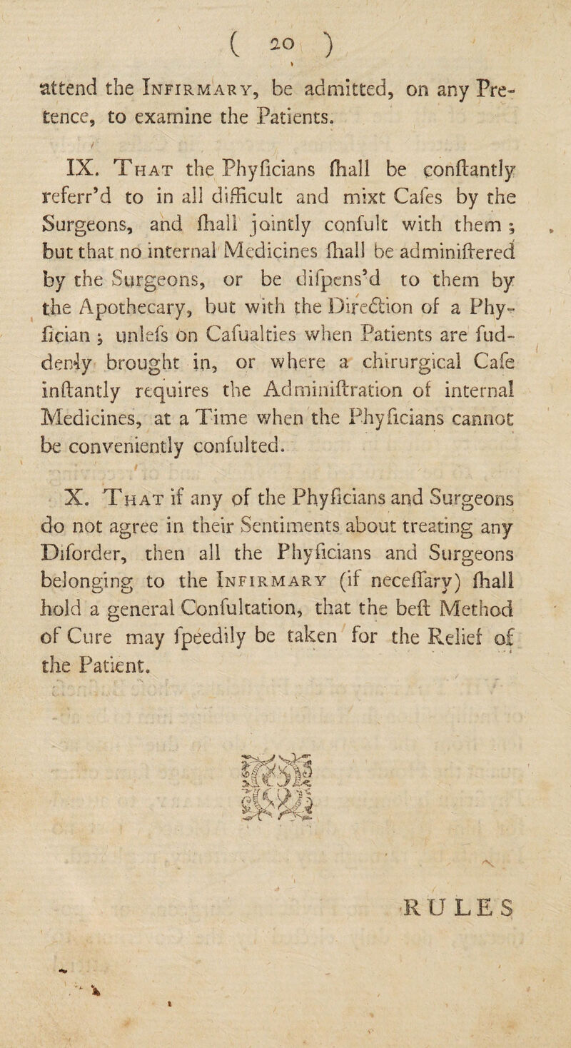 attend the Infirmary, be admitted, on any Pre¬ tence, to examine the Patients. / IX. Tfiat the Phyficians (hall be eonflantly referr’d to in all difficult and mixt Cafes by the Surgeons, and fhall jointly cqnfult with them ; but that no internal Medicines fhall be adminiftered by the Surgeons, or be difpens’d to them by the Apothecary, but with the Diredtion of a Phy- fician ; unlefs on Cafualties when Patients are fud- derdy brought in, or where a chirurgical Cafe inftantly requires the Adminiftration of internal Medicines, at a Time when the Phyficians cannot be conveniently conftilted. X. That if any of the Phyficians and Surgeons do not agree in their Sentiments about treating any Diforder, then all the Phyficians and Surgeons belonging to the Infirmary (if neceffary) fhall hold a general Confultation, that the bed: Method of Cure may fpeedily be taken for the Relief of the Patient. ■RULES i