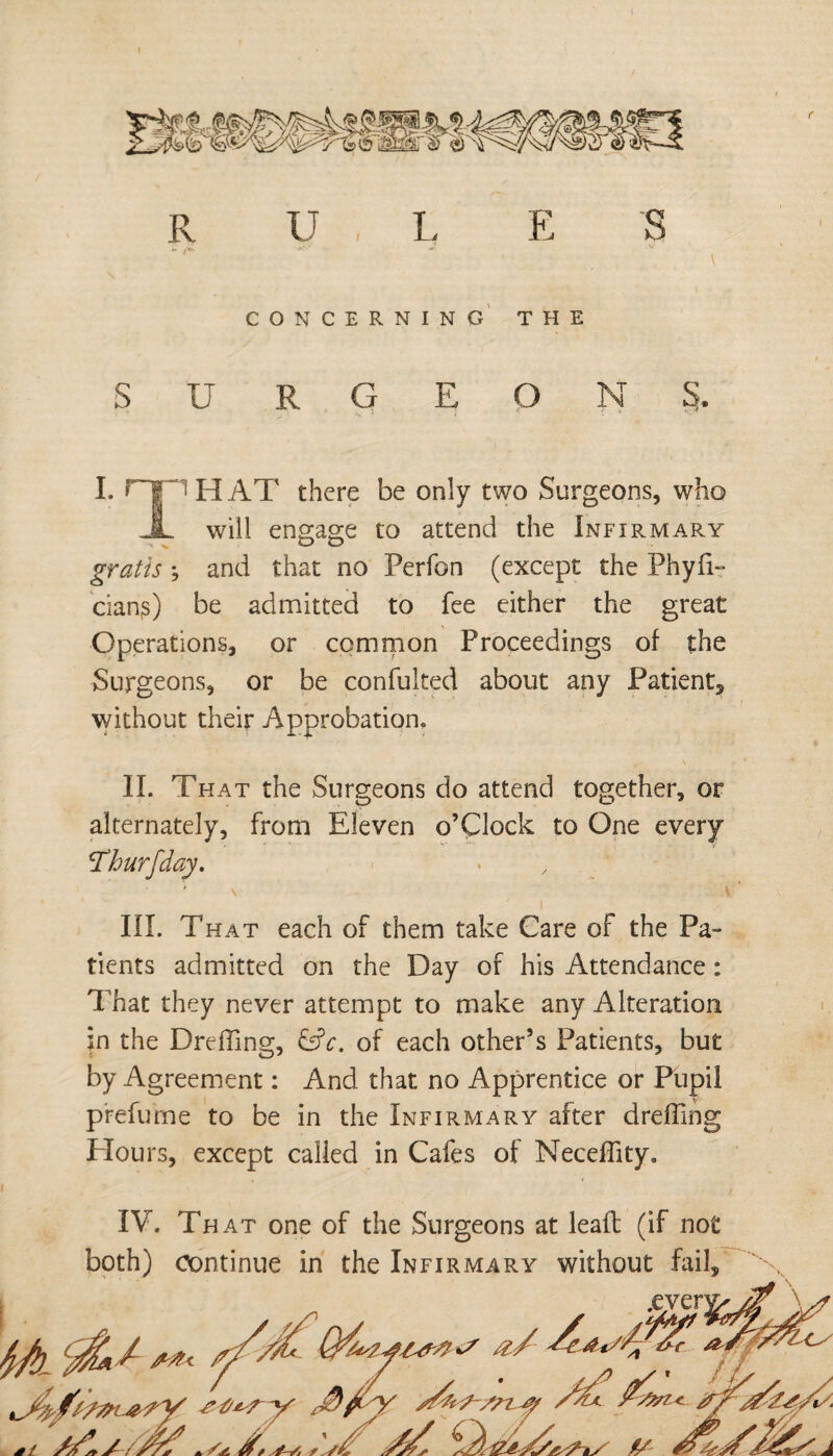 f I. H' THAT there be only two Surgeons, who i will engage to attend the Infirmary gratis ; and that no Perfon (except the Phyfi- cian^) be admitted to fee either the great Operations, or common Proceedings of the Surgeons, or be confulted about any Patient, without their Approbation. II. That the Surgeons do attend together, or alternately, from Eleven o’Clock to One every III. That each of them take Care of the Pa¬ tients admitted on the Day of his Attendance: That they never attempt to make any Alteration in the Dreffing, &c. of each other’s Patients, but by Agreement: And that no Apprentice or Pupil prefurne to be in the Infirmary after dreffing Hours, except called in Cafes of Neceffity. IV. That one of the Surgeons at lead: (if not both) continue in the Infirmary without fail.