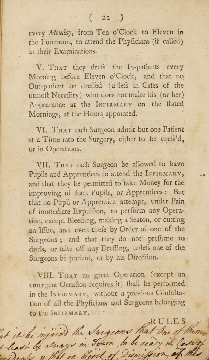 every Monday, from Ten o’Clock to Eleven the Forenoon, to attend the Phyficians (if called) in their Examinations. V. That they drefs the In-patients every Morning before Eleven o’Clock, and that no Out-patient be dreffed (unlefs in Cafes of the utmoft NecefTity) who does not make his (or her) Appearance at the Infirmary on the dated. Mornings, at the Hours appointed. VI. That each Surgeon admit but one Patient at a Time into the Surgery, either to be drefs'd, or in Operations. VII. That each Surgeon be allowed to have Pupils and Apprentices to attend the Infirmary, and that they be permitted to take Money for the improving of fuch Pupils, or Apprentices : But that no Pupil or Apprentice attempt, under Pain of immediate Expuliion, to perform any Opera¬ tion, except Bleeding, making a Seaton, or cutting an Iffue, and even thefe by Order of one of the Surgeons j and that they do not prefume to drefs, or take off any Dreffing, unlefs one of the Surgeons be prefent, or by his Direction. VIII. That no great Operation (except an emergent Occaiion requires it) (hall be performed in the Infirmary, without a previous Coniulta- tion of all the Phyficians and Surgeons belonging to the Infirmary,