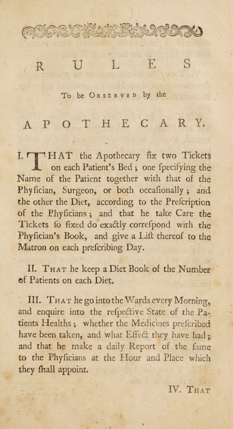 \ RULES . V To be Observed by the AP OTHECARY* I. r'|'T HAT the Apothecary fix two Tickets JL on each Patient’s Bed ; one fpecifying the Name of the Patient together with that of the Phyfician, Surgeon, or both occafionally ; and the other the Diet, according to the Prefcription of the Phyficians *, and that he take Care the Tickets fo fixed do exactly correfpond with the Phyfician’s Book, and give a Lift thereof to the Matron on each prefcribing Day. » II. That he keep a Diet Book of the Number ©f Patients on each Diet. III. That he go into the Wards every Morning, and enquire into the refpe&ive State of the Pa¬ tients Healths ; whether the Medicines prefcribed have been taken, and what Effedl they have had $ and that he make a daily Report of the fame to the Phyficians at the Hour and Place which they fhall appoint.