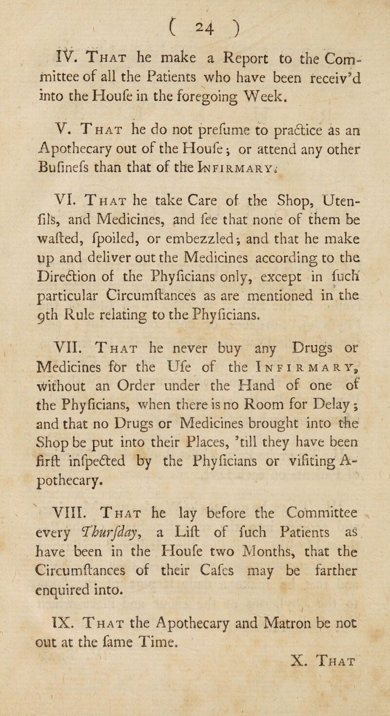 IV. That he make a Report to the Com¬ mittee of all the Patients who have been receiv’d into the Houfe in the foregoing Week. V. T hat he do not prefume to pradtice as an Apothecary out of the Houfe; or attend any other Bufinefs than that of the Infirmary, VI. That he take Care of the Shop, Uten- fils, and Medicines, and fee that none of them be wafted, fpoiled, or embezzled; and that he make up and deliver out the Medicines according to the Diredtion of the Phyficians only, except in fuch particular Circumftances as are mentioned in the 9th Rule relating to the Phyficians. VII. That he never buy any Drugs or Medicines for the Ufe of the Infirmary8 without an Order under the Hand of one of the Phyficians, when there is no Room for Delay; and that no Drugs or Medicines brought into the Shop be put into their Places, ’till they have been iirft infpedted by the Phyficians or vifiting A- pothecary. VIII. That he lay before the Committee every Thurfday, a Lift of fuch Patients as have been in the Houfe two Months, that the Circumftances of their Cafes may be farther enquired into. 1 IX. That the Apothecary and Matron be not out at the fame Time. X. That