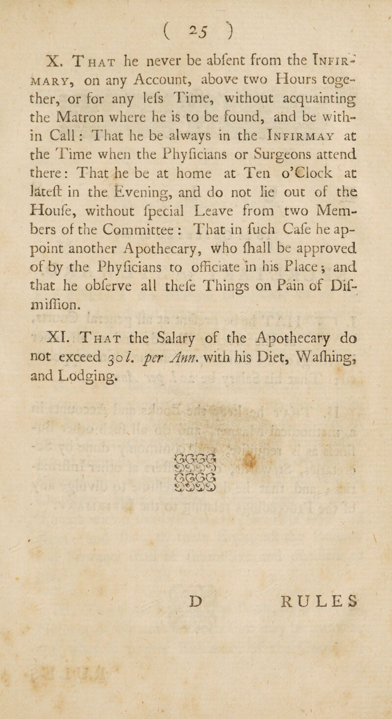 X. T hat he never be abfent from the Infir¬ mary, on any Account, above two Hours toge¬ ther, or for any lefs Time, without acquainting the Matron where he is to be found, and be with¬ in Call: That he be always in the Infirmay at the Time when the Phyficians or Surgeons attend there: That he be at home at Ten o’Clock at Jateft in the Evening, and do not lie out of the Houfe, without fpecial Leave from two Mem¬ bers of the Committee : That in fuch Cafe he ap¬ point another Apothecary, who (hall be approved of by the Phyficians to officiate in his Place; and that he obferve all thefe Things on Pain of Dif- miffion. r XI. T hat the Salary of the Apothecary do not exceed 30/. per Ann. with his Diet, Walking, and Lodging. HP