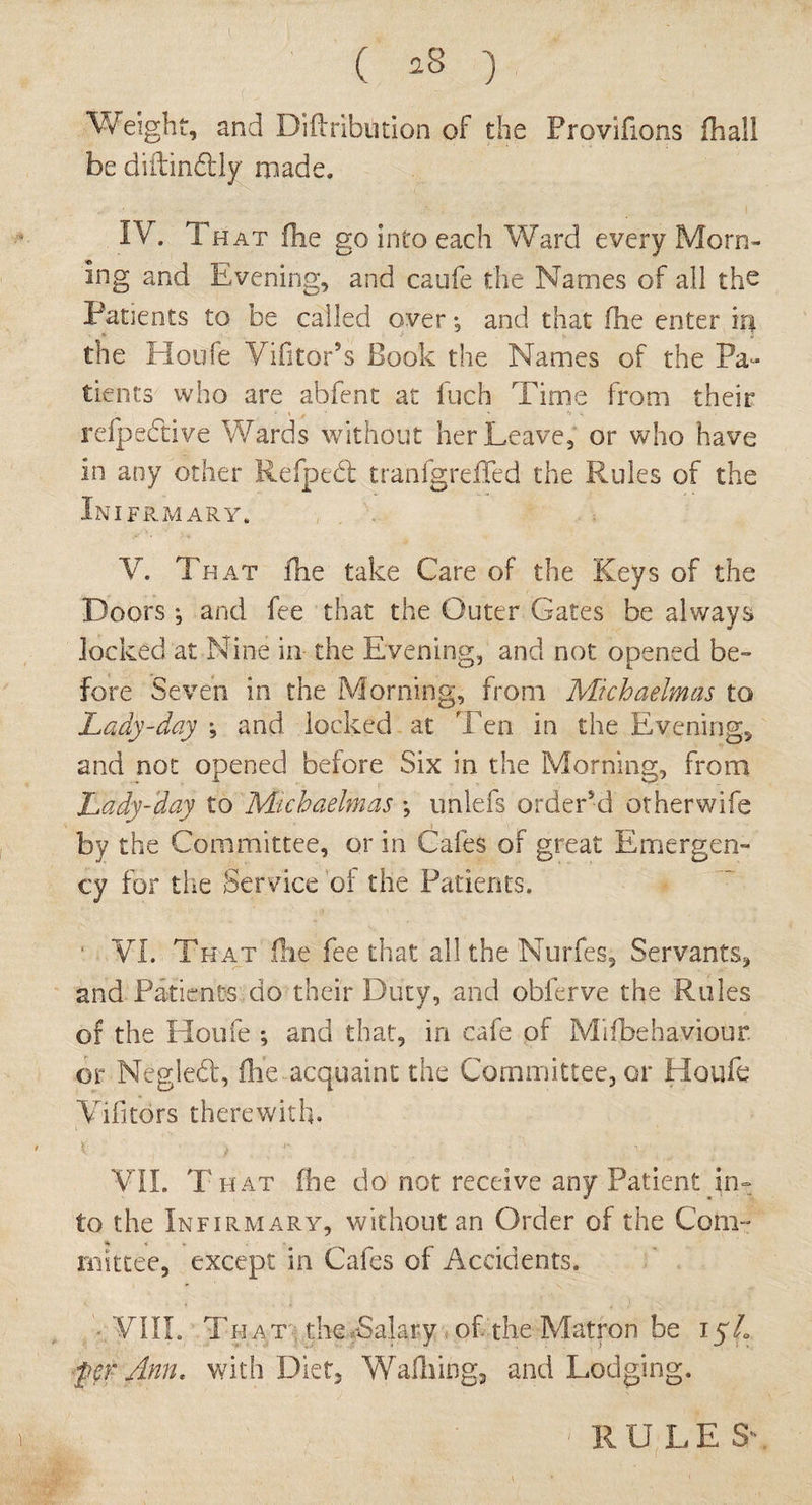 ( *8 ) Weight, and Diftribilition of the Provifions fliaSl be diftin&ly made. IV. Th at fhe go into each Ward every Morn¬ ing and Evening, and caufe the Names of all the Patients to be called over*, and that fhe enter iq the Houfe Vifitor’s Book the Names of the Pa¬ tients who are abfent at fuch Time from their respective Wards without her Leave, or who have In any other Refpebt tranfgrefTed the Rules of the In IFRMARY. V. That fhe take Care of the Keys of the Doors ; and fee that the Outer Gates be always locked at Nine in the Evening, and not opened be¬ fore Seven in the Morning, from Michaelmas to Lady-day ; and locked at Ten in the Evening, and not opened before Six in the Morning, from Lady-day to Michaelmas ; unlefs order’d otherwife by the Committee, or in Cafes of great Emergen- cy for the Service of the Patients. • VI. That fhe fee that all the Nurfes, Servants, and Patients do their Duty, and obferve the Rules of the Houfe ; and that, in cafe of Mifbehaviour. or Negled, fhe acquaint the Committee, or Houfe Vifitors therewith. \ < : .n . , VII. T hat fhe do not receive any Patient in¬ to the Infirmary, without an Order of the Com¬ mittee, except in Cafes of Accidents. VIII. That the Salary, of the Matron be 15/. fcrAnth with Diet, Walking, and Lodging. 1 RULE S'