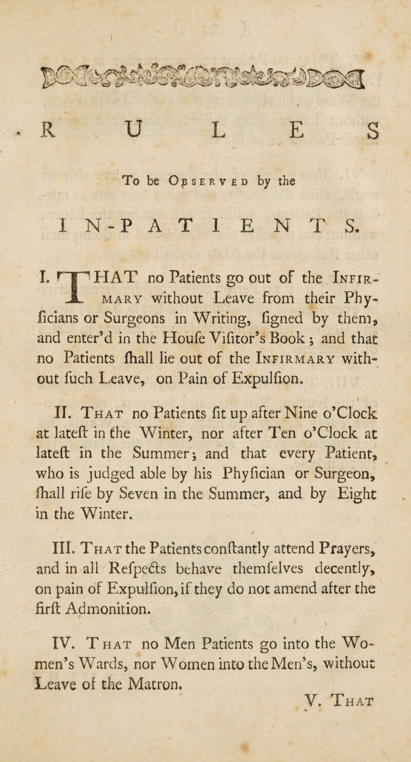 To be Observed by the IN-PATIENTS. I. HAT no Patients go out of the Xnfir- JL mary without Leave from their Phy~ ficians or Surgeons in Writing, figned by them, and enter’d in the Houfe Vifitor’s Book ; and that no Patients fhall lie out of the Infirmary with¬ out fuch Leave, on Pain of Expulfion. II. That no Patients fit up after Nine o’Clock at lateft in the Winter, nor after Ten o’Clock at lateft in the Summer; and that every Patient, who is judged able by his Phyfician or Surgeon, fhall rife by Seven in the Summer, and by Eight in the Winter. III. Th at the Patients conftantly attend Prayers, and in all Refpedts behave themfelves decently, on pain of Expulfion, if they do not amend after the firft Admonition. IV. T hat no Men Patients go into the Wo¬ men’s Wards, nor Women into the Men’s, without Leave of the Matron.