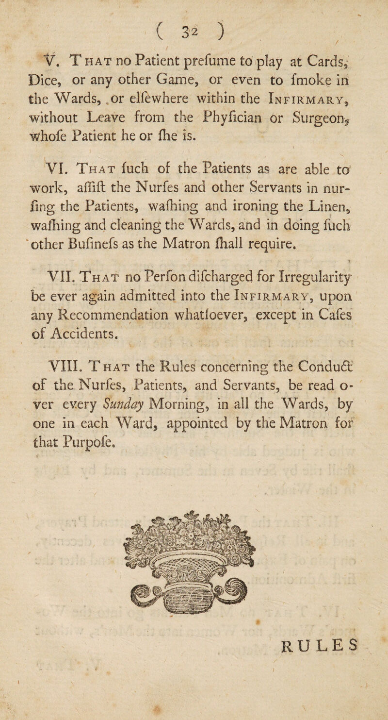 / V. T hat no Patient prefume to play at Cards, Dice, or any other Game, or even to fmoke in the Wards, or elfewhere within the Infirmary, without Leave from the Phyfician or Surgeon* whofe Patient he or Ike is. VI. That fuch of the Patients as are able to work, affift the Nurfes and other Servants in nur~ ling the Patients, walking and ironing the Linen, walking and cleaning the Wards, and in doing fuch other Bufinefs as the Matron fhall require. VII. That no Perfon difcharged for Irregularity be ever again admitted into the Infirmary, upon any Recommendation whatioever, except in Cafes of Accidents. VIII. T hat the Rules concerning the Condudt of the Nurfes, Patients, and Servants, be read o- ver every Sunday Morning, in all the Wards, by one in each Ward, appointed by the Matron for that Purpofe. RULE S i i