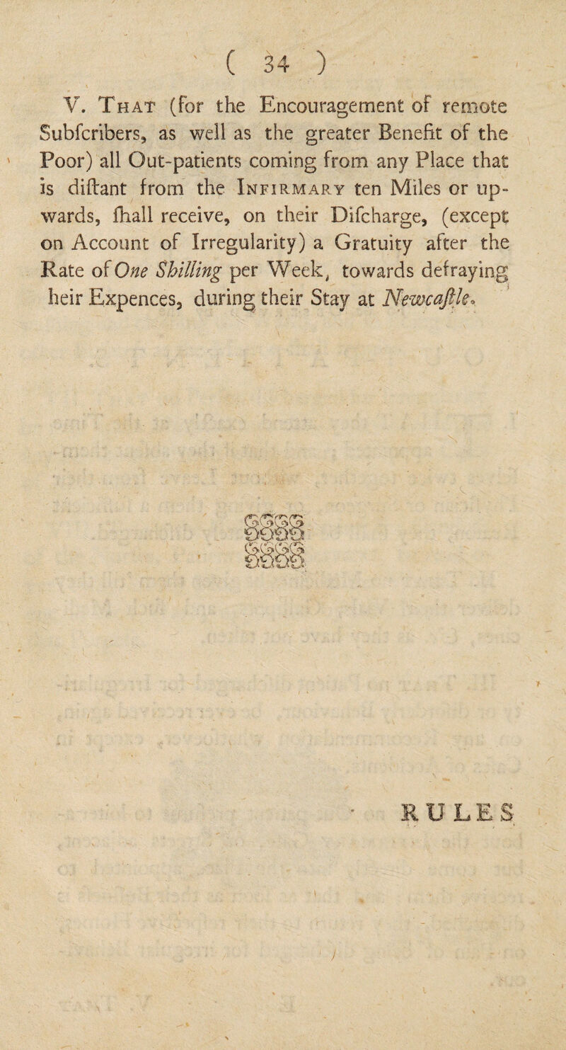 V. That (for the Encouragement of remote Subscribers, as well as the greater Benefit of the Poor) all Out-patients coming from any Place that is diftant from the Infirmap.y ten Miles or up¬ wards, fhall receive, on their Difcharge, (except on Account of Irregularity) a Gratuity after the Rate of One Shilling per Week, towards defraying heir Expences, during their Stay at Newcaftk. )