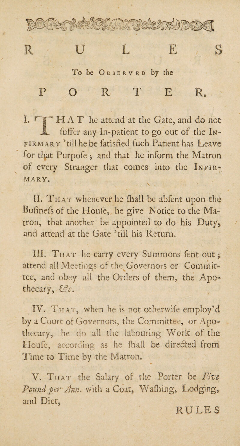 O R T E I. OP HAT he attend at the Gate, and do not X fuffer any In-patient to go out of the In¬ firmary ’till he be fatisfied filch Patient has Leave for that Purpofe ; and that he inform the Matron of every Stranger that comes into the Infir¬ mary, \ . II. That whenever he fhall be abfent upon the Bufmefsof the Houfe, he give Notice to the Ma¬ tron, that another be appointed to do his Duty* and attend at the Gate ’till his Return, III. That he carry every Summons fent out; attend all Meetings of the Governors or Commit- tee, and obey all the Orders of them, the Apo¬ thecary, CjV. IV. That, when he is not otherwife employ’d by a Court of Governors, the Committee, or Apo¬ thecary, he do all the labouring Work of the Houfe, according as he Hiall be directed from Time to Time by the Matron. V. That the Salary of the Porter be Five Pound per Ann. with a Coat, Walking, Lodging, and Diet,