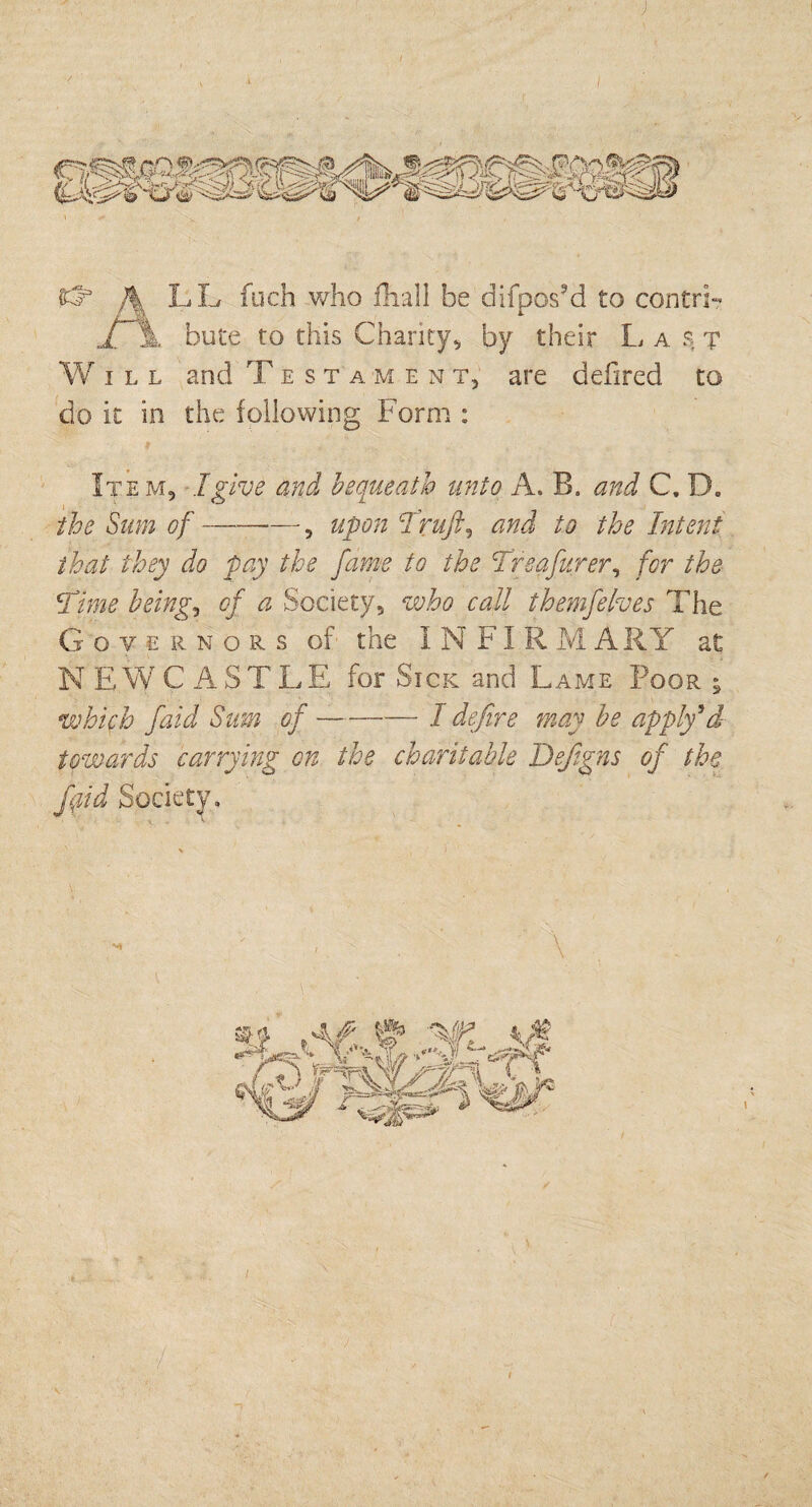 J LL fuch who fhall be difposM to contri-* £ \ bute to this Charity, by their L a s t Will and Testament, are defired to do it in the following Form : Item, I give and bequeath unto A. B. and C. D. the Sum of--—, upon Truft, and to the Intent that they do pay the fame to the Treafurer, for the Time being, of a Society, who call themfelves The Gove r n o r s of the I N FI R MARY at NEWCASTLE for Sick and Lame Poor ; which faid Sum of-I defire may be apply*d- towards carrying on the charitable Defigns of the fpid Society. /