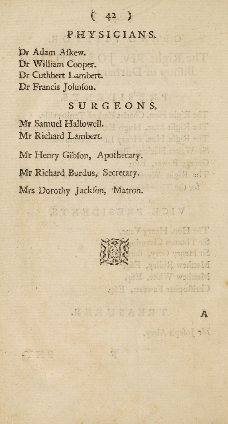 ■PHYSICIANS, Dr Adam Afkem Dr William Cooper. Dr Cothbert Lambert; Dr Francis Johnfon. SURGEONS, Mr Samuel Hallo well. r - . ^ . f Mr Richard Lambert* Mr Henry Gibfoos Apothecary. Mr Richard Rurdus, Secretary. Mrs Dorothy Jackfed, 'Matron. >' A