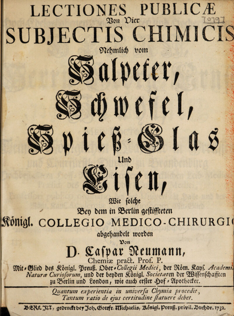a LECTIONES PUBLICA Q3eit Dicr 123: SUBJECTIS CHIM1CIS fcorn alpctct •'v'.-t* / $ SA djwefel A: ■' Ä-; t X£ iei (a •X • t j v ' V-^r- -c J'i? '!» -v Unb (. ■• 4 j 'S A-J 1 J 2Bte fotd^e S5et) bem in SSedin Äöniöl. COLLEGIO MEDICO-CHIRURGI« abgeljattMt roorbett Von D gafpar SJeumatut, . Chemiae pra£t. Prof. P. 5W*©lieb be$ JSintgL ^Jreu^. Ober*Cottegti Medici, t)er 9^6m. Äctpf. dcademu Natura Curioforumy unb ber bepben Äontgl. Societann ber <3Biffcnfct)afftcn ju JBerltn unb ßonbon, rote auch erfler £of * Stpofbecfer. Quantum experientia in univerja Chymia pro cedit, fta* Tantum ratio de ejus certitudine Jlatuere debet. mk Ä<5ni0Uprctig*privü*17^