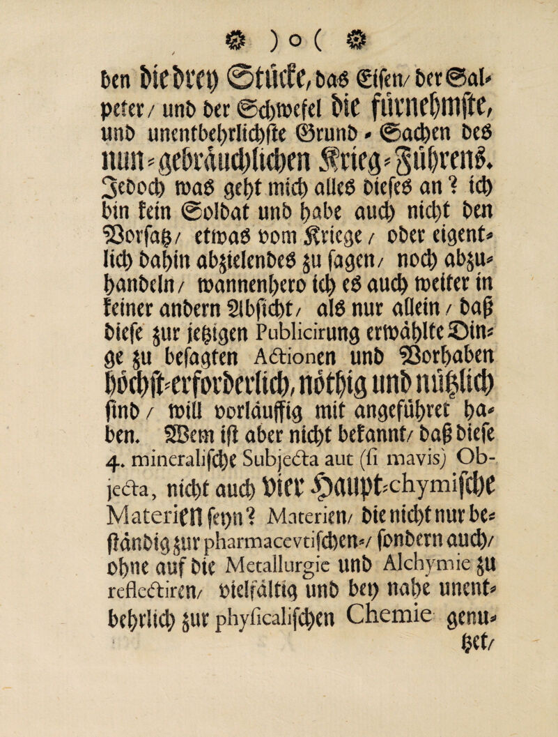 0)o(© ben Me Htt) ©tötfe, rn €ifen/ bet ® ab peter / unb ber @d)tt>efel Me fUVUfßttljfc/ unb unentbebrlicbfte ©runb * ©acben beö nun * geMducMicbm frteg * gü&reni 3ebod) ma6 gebt mich alles biefeS an ? ich bin fein ©olbat unb ^abe auch nid)t ben S3orfa$/ etmaS oom Kriege/ ober eigene lieb babin ab^ielenbeS $u fagen/ noch ab^u* banbeln/ roannenbero teb es auch weiter in feiner anbern Slbficbt/ als nur allein / bajj biefe $ur iehtgen Publicirung erwählte ©in« ge $u befagten Adionen unb SQorbaben 6pa)ft<erfDi'bet'(icl), nötfjig unb miljlid) ftnb f will uorläujfig mit angefübret b<** ben. SBem t(i aber nicht befannt/ ba§ biefe 4. mineralifcbe Subjeda aut (fi naavis) Ob- leda, nicht auch Mee ^auptehymifebe Materien fet>n ? Materien/ bie nicht nur bu fMnbig&ur pharmacevtifdjen*/ fonbern aud)/ Ohne auf bie Metallurgie Uttb Alchymie JU reflediren/ bielfdltig unb bet) nahe unent* bebrlid) gur phyficalifd)en Chemie genu*