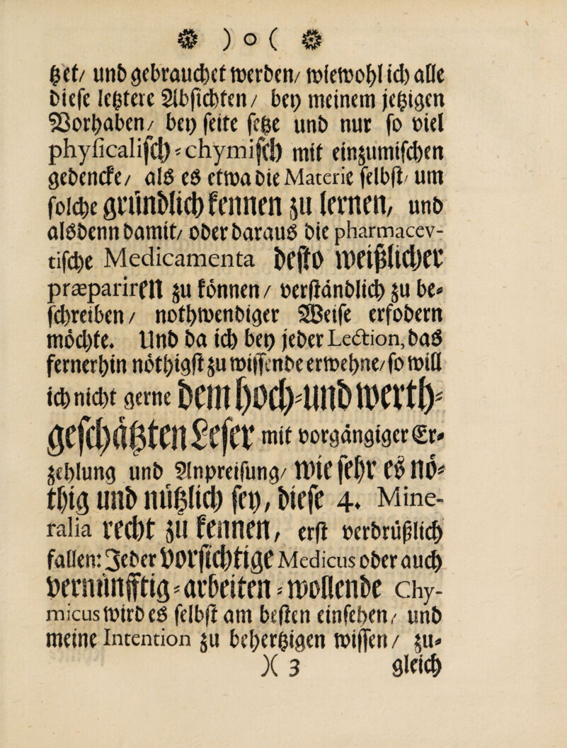 £et/ unb ^ebraucbet merben/ miemobl id) alle Dicfe Untere Sibficbten/ bet) meinem jehigen Vorhaben / bet) feite [eise unb nur fo niel phyficalifcj) * chymifcb mit einäumifcben öebencfe/ als es etma Die Materie felbfD um foicbe gnlnMict) fcnnen $u lernen, unb alSbennbamtt, ober Daraus bie pharmaccv- tifd)e Medicamenta beftO IKißliCljer prseparirdt ju fonnen / oerftänblici) ^u be* fcbretben/ notbnxnbiejer SSBetfe erfobern mod)te. Unb ba id) beo jeher Ledion, Das ferner bin nbtbteft $u miffenbe erioebne/fo mtfl tcb nid>f orrne fcanßoctvunbtwtb f mit oor$anötger©> gcblung unb ?Inpretfun^/ Wie feljt e$ t\fc f()ig Ulli)ntl|(tcl) fei), bicft 4. Mine- ralia red)t $tl feiincit, et(l »a'bniplid) fallen: 3f ber ftorficfyfigf Medicus ober auej) »eninnjftig»arbeiten. woflenbe chy- micusrntrbeS felbjtam beiten etnfeben, unb meine Intention $u beherzigen miffen /