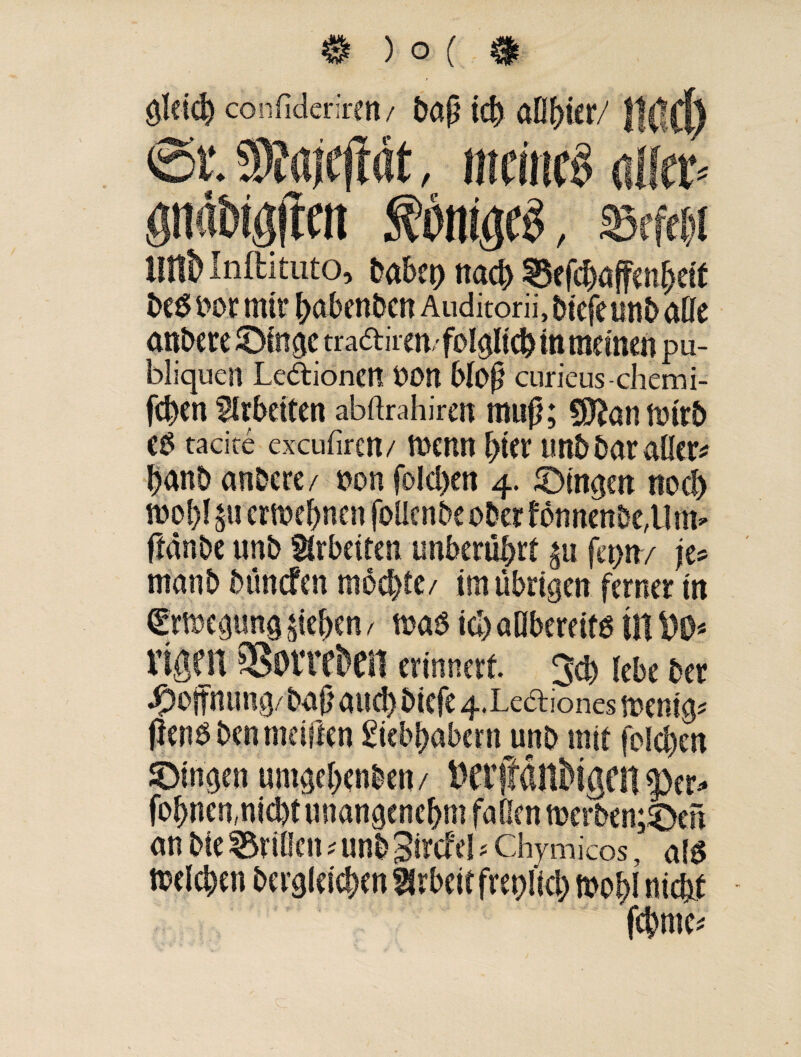 gleich confidcrircn / bap icb aflbier/ ttilCl) €>t 9)?ajcftdt, meinet <Mp öndbtgjten föbW , mm tUtt> Inftituto, babct> nach 8efcbaffenbeit beö nor rntt* babenben Auditorii, btefe uttb aße anbere £>fnac tradiren/ folglich in meinen pu- biiquen Ledionett OOU bloß curieus-chemi- feben Arbeiten abftrahiren mup; CD&utiintb e$ tacire excufiren/ tnenn hier unb bar oder# jjanb anbere/ non foId>en 4. ^Dingen noch tnobl 311 ergebnen foücnbeober fonnenöe^inv ffanbe unb Arbeiten unberührt su fepn/ je* manb bunefen mochte/ im übrigen ferner in €rmepng sieben / maß icb aßbereifg in rifirn Sonden erinnert Jeb lebe ber Hoffnung/ baß auch biefe 4.Lediones tneni^ flens ben meiden giebbabern unb mit folgen JDingen umaebenben/ fobnen,nid)t unangenehm faßen werbenden an bie Meißen * unb Sd^el * Chymlcos, als tnelcben bergleieben2lrbeitfret)Ucb föobl nicht ... febme*