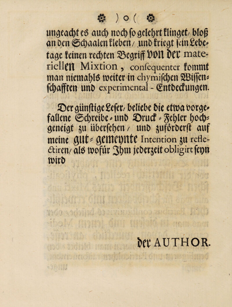 ungeacbte6 aud) noch fo gelehrt Hinget blofj an Den @d)aalen Heben/ unbfriegt fein gebe* tage leinen rechten begriff ftOlt bCC mate¬ riellen Mixtion, confequenter fommt man niemablö weiter in chymifeben SBiffen* fehafften unb experimental - (gntbeefungen. ©er günjiige gefer/ beliebe bie etwa borge* faOene @d)reibe*unb ©ruef * Rebler bocb* geneigt überfeben / unb ^uförberft auf meine ^cntct)lttc Intention JU rede¬ ten/ alO wofür 3bnt jeber$eit obligirt fepn wirb itt AUTHOR.