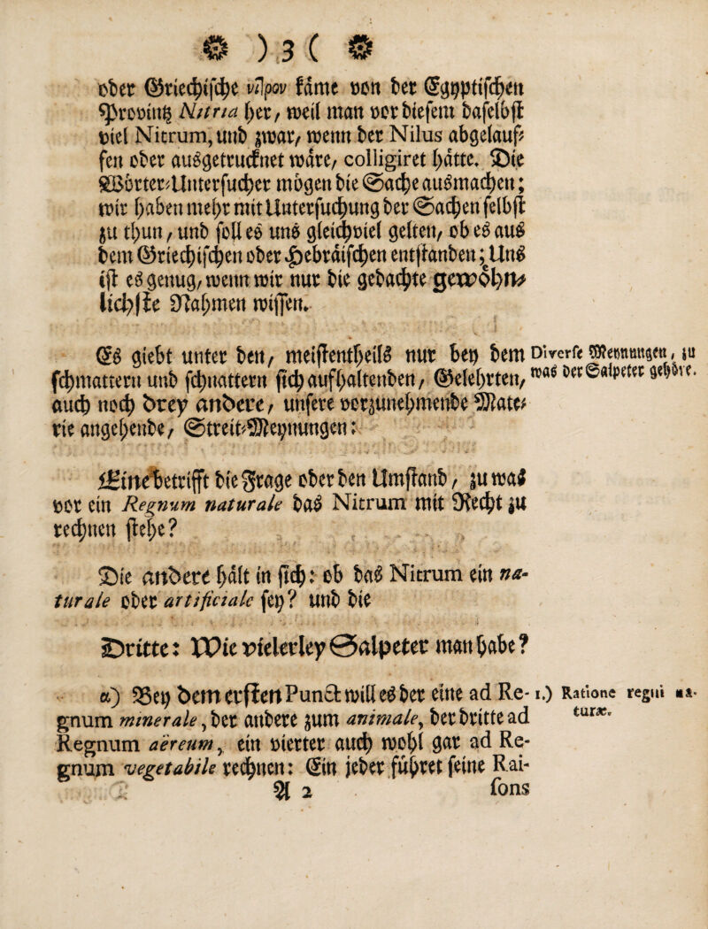 ober ©ried)ifd)e vtlpov fdmc »on bet (Sgpptifdten «prorinp Nitrid \)tx, (»eil man »ütbiefent bafelbfl Diel Nitrum, unb jwar, menn ber Nilus abgelauf* fett ober auggettucfnet rodte, colligiret hatte, 5Di.e ©SörtertUuterfucbet mögen bie ©a$e augmad)en; mir f>aben mel)t mitUttterfudjjung ber ©adjen felb jf ju tl)un / unb füll es uns gleid^mel gelten^ ob es au$ bem ©rtedbifdjen ober >£)ebrdifcf)en entffanben ;eUn$ ift ed genug, meint mir nur bie gebaute Qvcvtyn* ltcl)fie D7a(;men miffen. © giebt unter bett, meiffentljeilS nur bep bemDirerfeTOetmmt?««i,-tu fdpttattern unb fdmattern ftd)aufi)«ltettben, @elei)ttett, n’a6 ^©«ipetet 3«) '«• auch ncd) btey anbcrc, unfere »erjunebmenbe rieflnge(;enbe, ©treifcSRepnungen: iStttebetrifft bie gtage über ben Umfinub, |u ma$ Dür ein Re gnum naturale bab Nitrum mit 9ied)t ju regnen ftefe? 2)ie andere (jdlt in jtd): üb bad Nitrum ein na¬ turale über artifictak fei; ? unb bie dritte: VOit rteletley 0ßlpeter man habe ? a) 3Set> bemevfiertPunctmill eöber eine ad Re-1.) Ratione regui »*• gnum minerale, bet attbere jum animale, bet britte ad tur*‘ Regnum aereum, ein »ierter «ud) mol)l gar ad Re* gnum 'vegetabile rechnen: (Sin jeber führet feine Rai* 2 % 2 fons