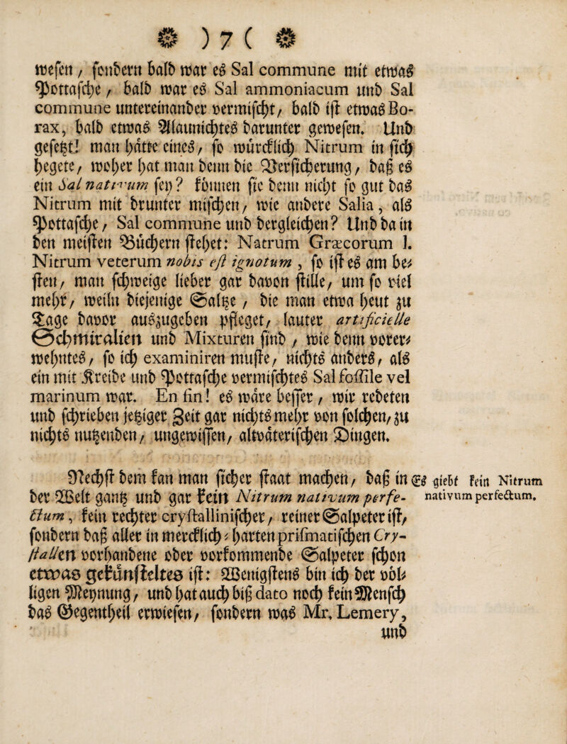 tue fett / fonbern halb «tat eg Sal commune mit etroaS fpottafege / fealb roar eg Sal ammoniaeum uttb Sal commune mttereinanber »ermifegt/ halb iff etroag Bo¬ rax, halb etroas 9llaunicgte3 barunter geroefen. Uttb gefegt! man gatte citteg f fo roürcflicg Nitrum in ftd) gegete/ roeget f)at man bemtbte SSerftcgetung, baf eg eüt Sal natii'um fei; ? fbuuen fte bettu niegt fo gut bag Nitrum mit brunter mtfegen, wie attbere Salia, a(g spottafege / Sal^ commune uttb bergleitgen? Unbbattt ben meinen ^ücgertt fielet: Natrum Graecorum 1. Nitrum veterum nobis eft ignotum , fo i|T eg am be* f?ett/ matt fegroetge lieber gar baoon ffille/ um fo totel megf, roeiln biejettige ©alpe, bic man etroa l)eut ju S£age baoor augjugcben pfleget/ lauter artifick Ile 0cl)tturaltm unb Mixturen ftnb , rote beim »orer* roegnteg, fo td) examiniren muffe, nlcgte auberg, alg ein mit treibe unb spottafege »etmifegteg Salfoffile vel marinum roar. En fin! eg roare beffer, roir rebeten unb fd)riebett jetziger geit gar niegtg megr oon folgen/ jit niegtg nu&euben, uttgeroiffen, alroaterifcgen Gingen. 9?eegf? bem fan man ft cg er ftaat machen, baf in & qkit Fein Nitrum ber 3Belt gang unb gar teilt Nitrum naltvum pt-rfe- nativum perfeftum. Slum, fein reegtet cryftallinifcger / reiner©alpeteriff/ fonbern baf aller tn mereflieg < garten prifmacifegen Cry- llalltn »organbene ober oorfommenbe Salpeter fegon ctxras getunfieltes ift: SEBemgffeng bin icg ber wb ligen Segnung/ unb gataud)bi§ dato ttoeg fetnSßenfcg tag ©egentgetl erroiefen/ fonbern trag Mr, Lemery, Uttb