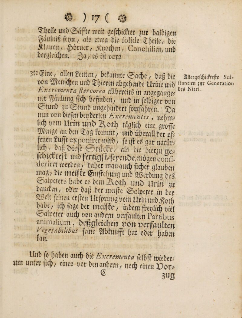 ) ’7 ( utib @4ffte weit gefdütfter juc balbtgett gcmlmf? fei)u, aB etwa tue foüde Steile, bie flauen/ föntet/ .^ncd;en, Conchiliert/urtb ‘.‘ Vk. 3«, ift mä 3t«s;ne/ allen Leutenr befannfe @ad)c, ba§ Ne swergef^icfieife Sab. »cn ^ienjqjen unb Spieren abgef;enbe t Jrinc u»b ftantien äUF Generation E x crem ent a ßercorea aliberettg in angegangen M Ni£ri' tue fjflniung ftc^ befttibeft/ tmb in felbigep Den (äimib ,?u @ntnb unge!)iiiben fortfßf)ren. ®a nun »oft btefert bepberle» Excrementts , nebm* Urin unb ’&otl) tagfirf; eine grofie ü)lenge an beit Sag fommt, tmb überall Der of* fenett i'uft exponirer nnrb, fo i|i eg gar natun heb, vafi bie e Btncfe, afe bte hierzu ae* feinectef f unb fctttglifeydnbe/inbgen confi- denret werben / baf>cr mattaud) fi'djer glauben nmg/ vie meiftc @iijTei)ung unb 2Berbung beg @mt’etei’g f>abc eg bem llotl) tmb Urin ut baniten; ober halber meifle «Salpeter in bet* xbc.t |emen erfreu Urfpnmg »cm Uri« unb M baoe, td> fage bet meiftc, mbem frepfid) »iel Salpeter auep »on anbent »erfauften Partibus animalium, begleichen r>on verfaulten Segetabthbüs feine Wbfimfft (;at ober fpaben Unb fo fjabett aud) bie Excrementa feftff lieber; um unter jicf), eineg »or benanbent/ noci) eine» Per* e m