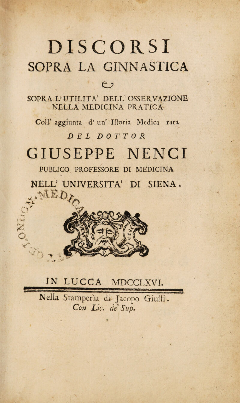 DISCORSI SOPRA LA GINNASTICA o SOPRA L’UTILITÀ’ DELL’OSSERVAZIONE NELLA MEDICINA PRATICA . , ' t Coll’ aggiunta d’ un’ Ifioria Medica rara DEL DOTTOR GIUSEPPE NENCI PUBLICO PROFESSORE DI MEDICINA NELL’ UNIVERSITÀ’ DI SIENA. IN LUCCA MDCCI.XVI. Nella Stamperia di Jacopo Giudi. Con JLic. de Sup.