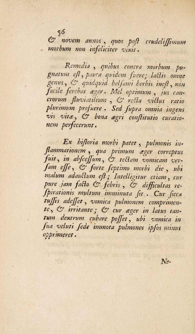 & novem annos , quos pop crudehjfimum mor butto non infelici ter vixit« Reme dì a y qui bus con tra morbum pu* gnatum e fi ? paura qu.tdem fuereq ladlis omne genus y & quid quid balfamt herhts tnef ? facile ferebat ager « Mei optimum «, crorum fluvìatilium , raS* viBus ratio plurimum profuere . Sed fupra omnia ingens vis vi tee ^ & bona agri confi t ut io ematiti* nem perfecerunt♦ £a? hiflorta morbi patet 5 pulmonis in* flammationcm ^ qua pnmum ager correptus futt > m abfceffum, Ó1’ teblam vomicam ver* fam ejfe^ & forte feptimo morbi die ? malum adauBum ejl ; Intelligitur etiayn , pure jam faBo & febns , 6° dijfcultas re* fpirationis multum imminuta fit . CW tujfìs adejfet ^ vomica pulmonem comprimene te ^ & irritante y O3 cw /«w dextrum cubare pojfet ^ ubi vomica in fua veluti fede immota pulmones ipfos mtnus opprimer et *