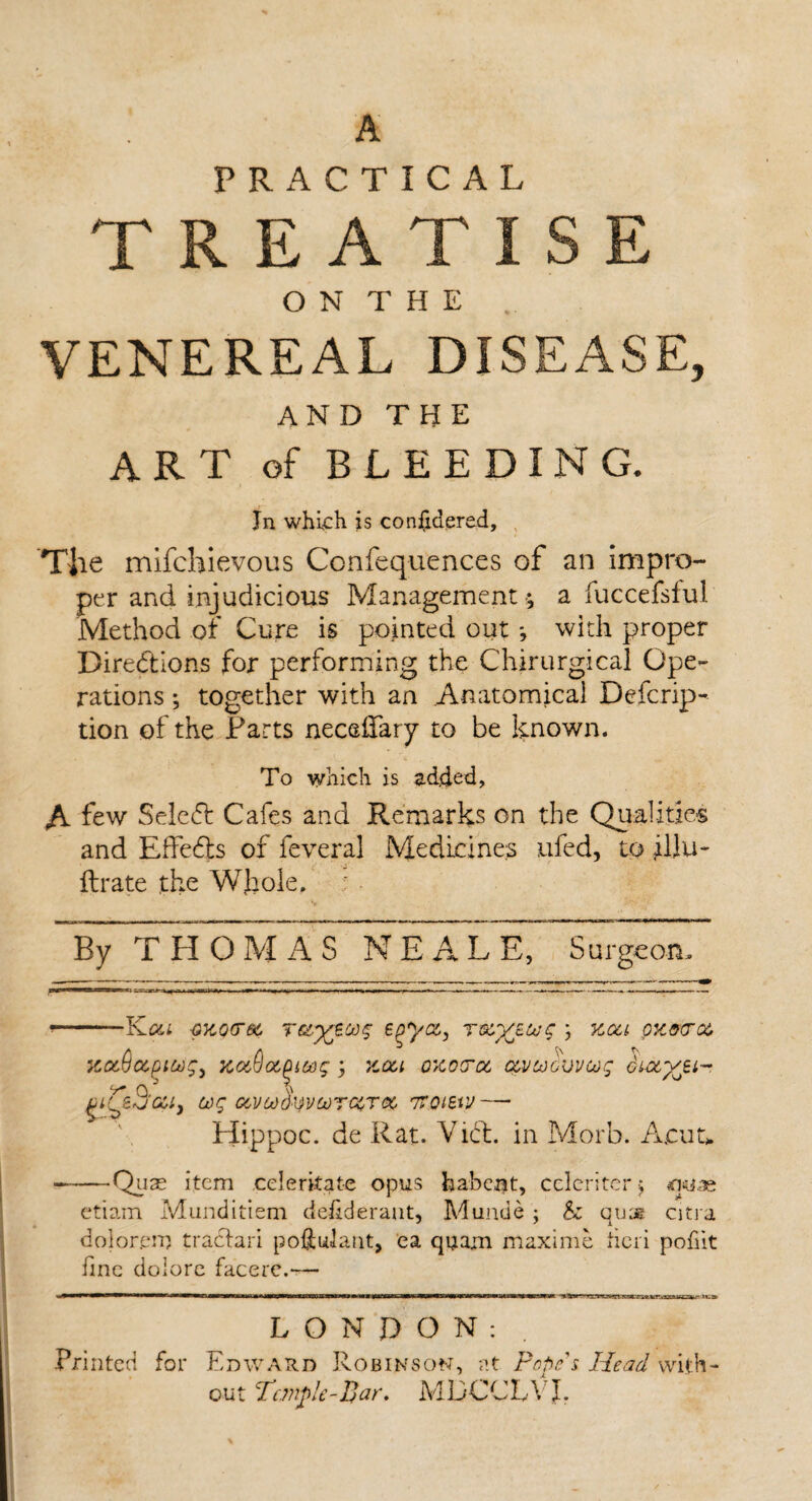 A PRACTICAL TREATISE O N T H E VENEREAL DISEASE, AND THE ART of BLEEDING. Jn which is considered, Tiie mifchievous Confequences of an impro¬ per and injudicious Management $ a fuccefsful Method of Cure is pointed out ; with proper Directions for performing the Chirurgical Ope¬ rations ; together with an Anatomical Defcrip- tion of the Farts neceffary to be known. To which is added, A few SeleCt Cafes and Remarks on the Qualities and Effedts of feveral Medicines ufed, to illu- Urate the Whole. By THOMAS NEALE, Surgeon. wewwttantajw; -i . .n ... —■■ —-—. — - .. — ■ — *—- YLou qkqctgc r&ytoog e^yac, rxyscog ; kcci ok sera, xaSajiwj, KuQotQitog ; kou okotoc ctvcocvvoog di-ctyj.^, 3‘cci} cog cevcodyvcorccroc tvoibvj — Hippoc. de Rat. YiCt. in Morb. A,cuu -Quas item celerkate opus babeat, celcriterj srwae etiam Munditiem delideraut, Munde ; & qujg citra dolorem tractari poftulant, ea quam maxi me fieri pofiit fine dolore facere.— LONDON: Printed for Edward Robinson, at Pope's Head with¬ out Temple-par, MDCCLYJ.
