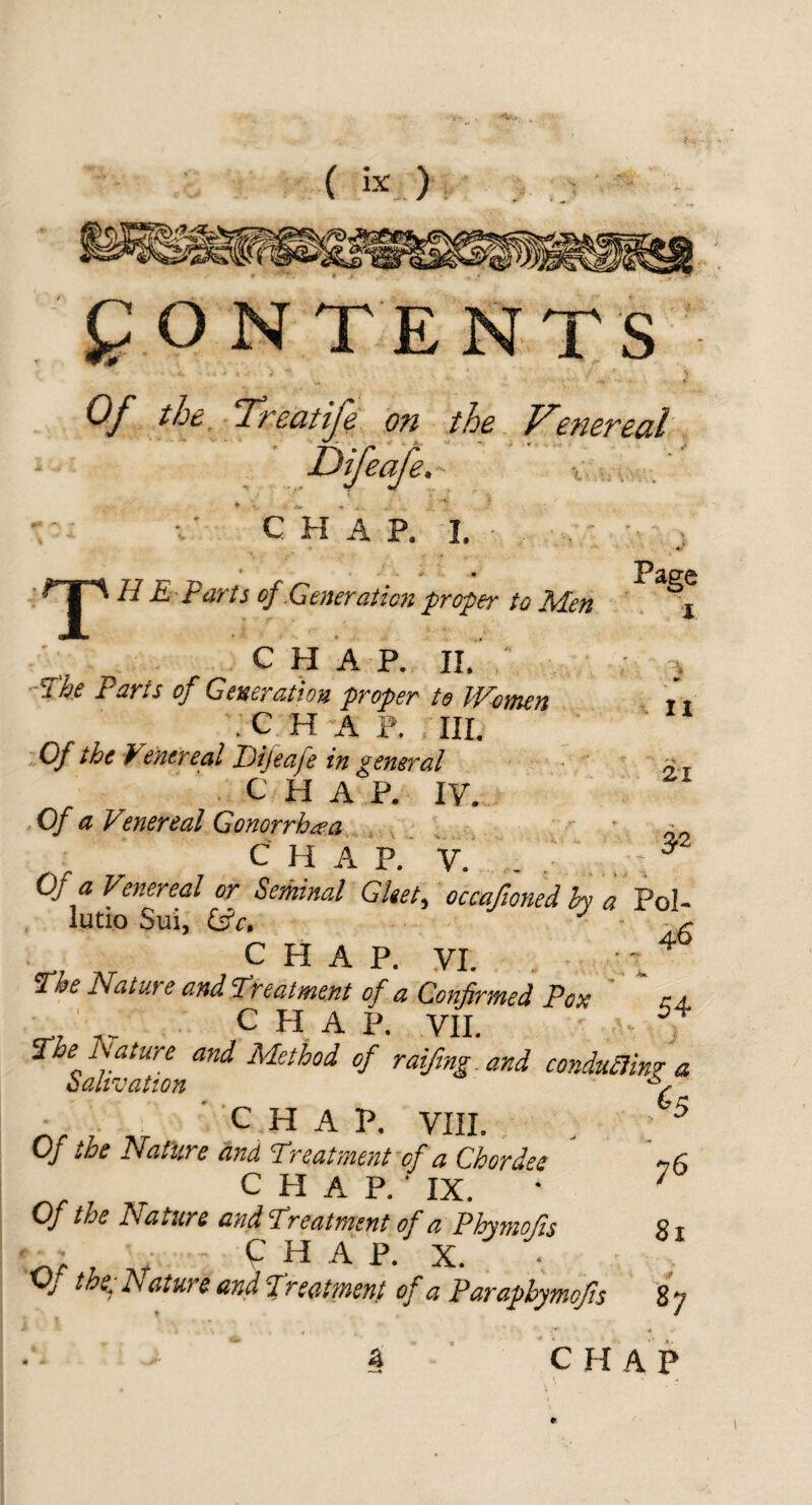 CONTENTS Of the Treatife on the Venereal (ifeafe. CHAP, L Page n 21 3® * > • T N dL t arts of Generation proper to Aden CHAP. II. The Paris of Generation proper to Women .CHAP.. HI. Of the Venereal Diteafe in general CHAP. IV. Of a Venereal Gonorrhaa chap. v. Of a. Venereal or Seminal Gleet, occafioned hy a Pol- lutio Sui, (fic, (■ CHAP. VI. 4 The Natur e and Treatment of a Confirmed Pox a a CHAP. VII. The A1 a tare and Method of raiftng.and conducing a salivation A nr u ~\t C H A VIII. , f5 Of the Nature and Treatment of a Chordee if , CHAP.' IX. • 7 Of the Nature and Treatment of a Phymofis 81 'nr ■ CHAP. X. OJ the- Aature and freatment of a Parapbymofts 87 a CHAP I