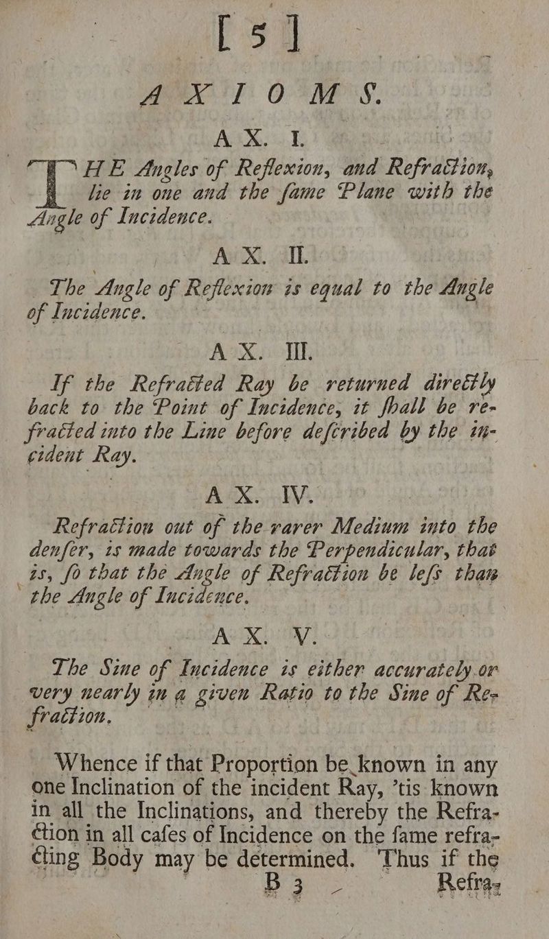 rigs | ae MX E OOM 'S. Ana ca Te : TET HE Angles of Reflexion, and Refraction, lie in one and the fame Plane with the Angle of Incidence. 3 Avi Xi, a. The Angle of Reflexion is equal to the Angle of Incidence. AX. I. Tf the Refraéted Ray be returned direttly back to the ‘Point of Incidence, it foall be re- fratted into the Line before deftribed by the 7H- cident Ray. AX. EV. Refraction out of the rarer Medium into the denfer, 1s made towards the Perpendicular, that as, fo that the Augle of Refraction be lefs thar ‘ the Angle of Incidence, 7 AKER TAL The Sine of Incidence is either accurately.or very nearly in a given Ratio to the Sine of Res fraction. “Sut Whence if that Proportion be_known in any one Inclination of the incident Ray, ’tis known in all the Inclinations, and thereby the Refra- ction in all cafes of Incidence on the fame refra- cling Body may be determined. Thus if the ee aR B3 - Retras