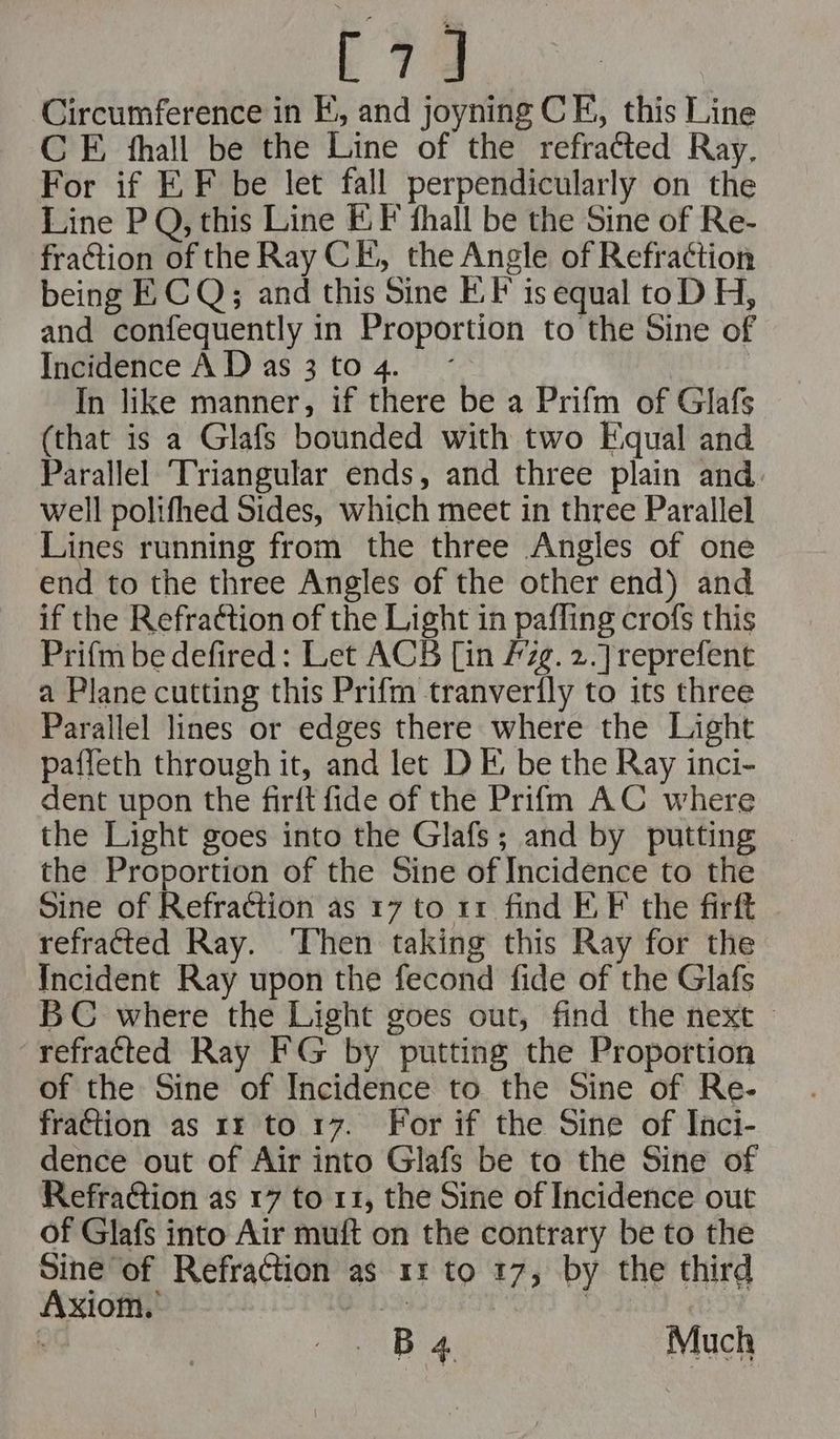 E74 Circumference in FE, and joyning CE, this Line C FE, fhall be the Line of the refratted Ray. For if EF be let fall perpendicularly on the Line P Q, this Line EF fhall be the Sine of Re- fraction of the Ray CE, the Angle of Refraction being FE CQ; and this Sine FE. F is equal toD H, and confequently in Proportion to the Sine of Incidence A D as 3 to 4. In like manner, if there be a Prifm of Glafs (that is a Glafs bounded with two Equal and Parallel Triangular ends, and three plain and well polifhed Sides, which meet in three Parallel Lines running from the three Angles of one end to the three Angles of the other end) and if the Refradtion of the Light in pafling crofs this Prifm be defired: Let ACB [in /zg. 2.] reprefent a Plane cutting this Prifm tranverily to its three Parallel lines or edges there where the Light paffeth through it, and let D FE; be the Ray inci- dent upon the firft fide of the Prifm AC where the Light goes into the Glafs; and by putting the Proportion of the Sine of Incidence to the Sine of Refraction as 17 to 11 find EF. F the firft refracted Ray. ‘Then taking this Ray for the Incident Ray upon the fecond fide of the Glafs BC where the Light goes out, find the next — refracted Ray FG by putting the Proportion of the Sine of Incidence to the Sine of Re- fraction as 1: to 17. For if the Sine of Iaci- dence out of Air into Glafs be to the Sine of RefraGtion as 17 to 11, the Sine of Incidence out of Glafs into Air muft on the contrary be to the Sine of Refraction as 11 to 17, by the third Axiom. B 4 Much