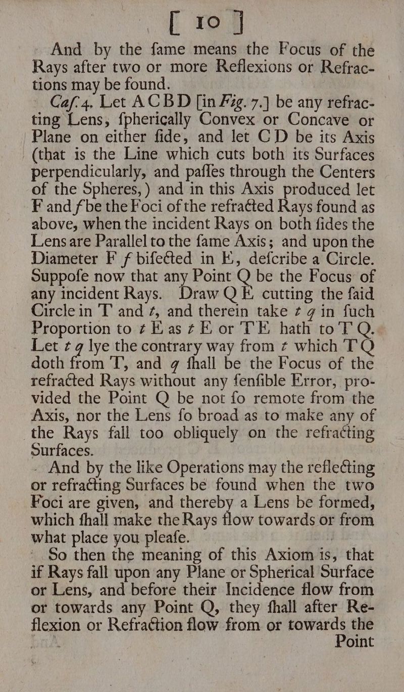 [ reg - And by the fame means the Focus of the Rays after two or more Reflexions or Refrac- tions may be found. | — Caf4, Let ACBD [in Pg. 7.] be any refrac- — ting Lens, fpherically Convex or Concave or Plane on either fide, and let CD be its Axis (that is the Line which cuts both its Surfaces perpendicularly, and pafies through the Centers of the Spheres, ) and in this Axis produced let F and fbe the Foci of the refra¢ted Rays found as above, when the incident Rays on both fides the Lens are Parallel to the fame Axis; and upon the Diameter F f bifected in E., defcribe a Circle. Suppofe now that any Point Q be the Focus’ of any incident Rays. Draw QE. cutting the faid Circle in T and ¢, and therein take ¢ g in fuch Proportion to ¢ Kas ¢E or TE hath toT Q. Let ¢ q lye the contrary way from ¢ which TQ doth from ‘T’, and g fhall be the Focus of the refracted Rays without any fenfible Error, pro- vided the Point Q be not fo remote from the Axis, nor the Lens fo broad as to make any of the Rays fall too obliquely on the refracting Surfaces. | . And by the like Operations may the reflecting — or refracting Surfaces be found when the two Foci are given, and thereby a Lens be formed, which fhall make the Rays flow towards or from what place you pleafe. - So then the meaning of this Axiom 1s, that if Rays fall upon any Plane or Spherical Surface or Lens, and before their Incidence flow from or towards any Point Q, they fhall after Re- flexion or Refraction flow from or sipealt the jerevt oint